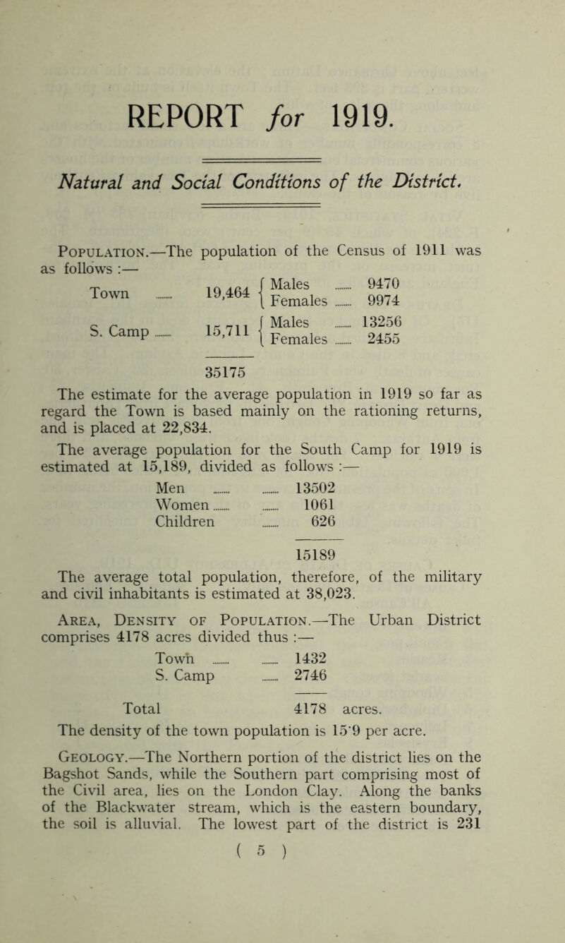 REPORT for 1919. Natural and Social Conditions of the District, Population.—The population of the Census of 1911 was as follows :— Town S. Camp 19,464 f Males \ Females 9470 9974 15,711 Males Females 13256 2455 35175 The estimate for the average population in 1919 so far as regard the Town is based mainly on the rationing returns, and is placed at 22,834. The average population for the South Camp for 1919 is estimated at 15,189, divided as follows :— Men 13502 Women 1061 Children 626 15189 The average total population, therefore, of the military and civil inhabitants is estimated at 38,023. Area, Density of Population.—The Urban District comprises 4178 acres divided thus :— Town 1432 S. Camp 2746 Total 4178 acres. The density of the town population is 15‘9 per acre. Geology.—The Northern portion of the district lies on the Bagshot Sands, while the Southern part comprising most of the Civil area, lies on the London Clay. Along the banks of the Blackwater stream, which is the eastern boundary, the soil is alluvial. The lowest part of the district is 231