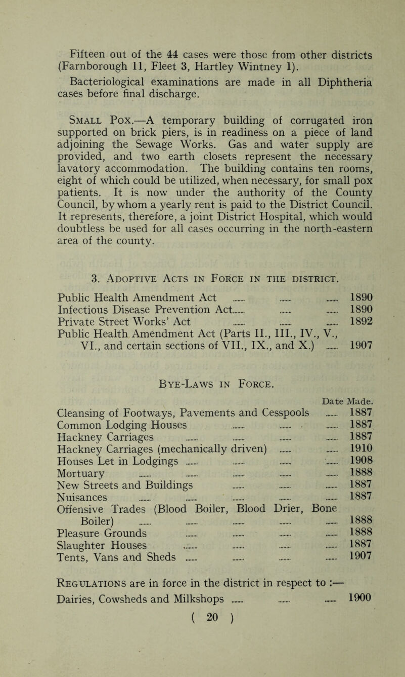 Fifteen out of the 44 cases were those from other districts (Farnborough 11, Fleet 3, Hartley Wintney 1). Bacteriological examinations are made in all Diphtheria cases before final discharge. Small Pox.—A temporary building of corrugated iron supported on brick piers, is in readiness on a piece of land adjoining the Sewage Works. Gas and water supply are provided, and two earth closets represent the necessary lavatory accommodation. The building contains ten rooms, eight of which could be utilized, when necessary, for small pox patients. It is now under the authority of the County Council, by whom a yearly rent is paid to the District Council. It represents, therefore, a joint District Hospital, which would doubtless be used for all cases occurring in the north-eastern area of the county. 3. Adoptive Acts in Force in the district. Public Health Amendment Act 1890 Infectious Disease Prevention Act ....... ........ 1890 Private Street Works’ Act ....... 1892 Public Health Amendment Act (Parts II., III., IV., V., VI., and certain sections of VII., IX., and X.) 1907 Bye-Laws in Force. Date Made. Cleansing of Footways, Pavements and Cesspools 1887 Common Lodging Houses 1887 Hackney Carriages 1887 Hackney Carriages (mechanically driven) ........ 1910 Houses Let in Lodgings ........ ........ ........ 1908 Mortuary 1888 New Streets and Buildings ........ — 1887 Nuisances — 1887 Offensive Trades (Blood Boiler, Blood Drier, Bone Boiler) — 1888 Pleasure Grounds — 1888 Slaughter Houses 1887 Tents, Vans and Sheds 1907 Regulations are in force in the district in respect to :— Dairies, Cowsheds and Milkshops — 1900
