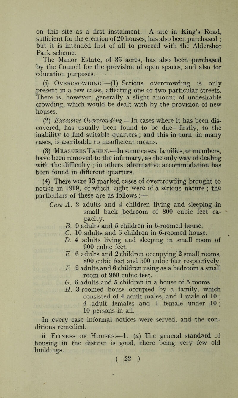 on this site as a first instalment. A site in King’s Road, sufficient for the erection of 20 houses, has also been purchased ; but it is intended first of all to proceed with the Aldershot Park scheme. The Manor Estate, of 35 acres, has also been purchased by the Council for the provision of open spaces, and also for education purposes. (1) Overcrowding.—(1) Serious overcrowding is only present in a few cases, affecting one or two particular streets. There is, however, generally a slight amount of undesirable crowding, which would be dealt with by the provision of new houses. (2) Excessive Overcrowding.—In cases where it has been dis- covered, has usually been found to be due—firstly, to the inability to find suitable quarters ; and this in turn, in many cases, is ascribable to insufficient means. (3) Measures Taken.—In some cases, families, or members, have been removed to the infirmary, as the only way of dealing with the difficulty ; in others, alternative accommodation has been found in different quarters. (4) There were 13 marked cases of overcrowding brought to notice in 1919, of which eight were of a serious nature ; the particulars of these are as follows :— Case A. 2 adults and 4 children living and sleeping in small back bedroom of 800 cubic feet ca- pacity. B. 9 adults and 5 children in 6-roomed house. C. 10 adults and 5 children in 6-roomed house. D. 4 adults living and sleeping in small room of 900 cubic feet. E. 6 adults and 2 children occupying 2 small rooms, 800 cubic feet and 500 cubic feet respectively. F. 2 adults and 6 children using as a bedroom a small room of 960 cubic feet. G. 6 adults and 5 children in a house of 5 rooms. H. 3-roomed house occupied by a family, which consisted of 4 adult males, and 1 male of 10 ; 4 adult females and 1 female under 10 ; 10 persons in all. In every case informal notices were served, and the con- ditions remedied. ii. Fitness of Houses.—1. (a) The general standard of housing in the district is good, there being very few old buildings.