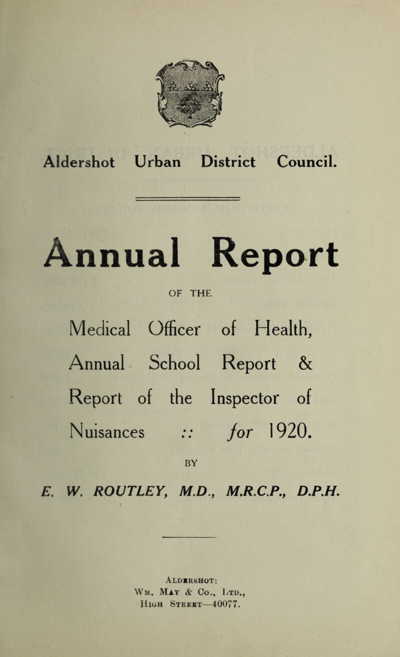 Aldershot Urban District Council. Annual Report OF THE Medical Officer of Health, Annual School Report & Report of the Inspector of Nuisances :: for 1920. BY E. W. ROUTLEY, M.D., M.R.C.P., D.P.H. Aldershot: Wm, May & Co., Ltd., High Street—40077.