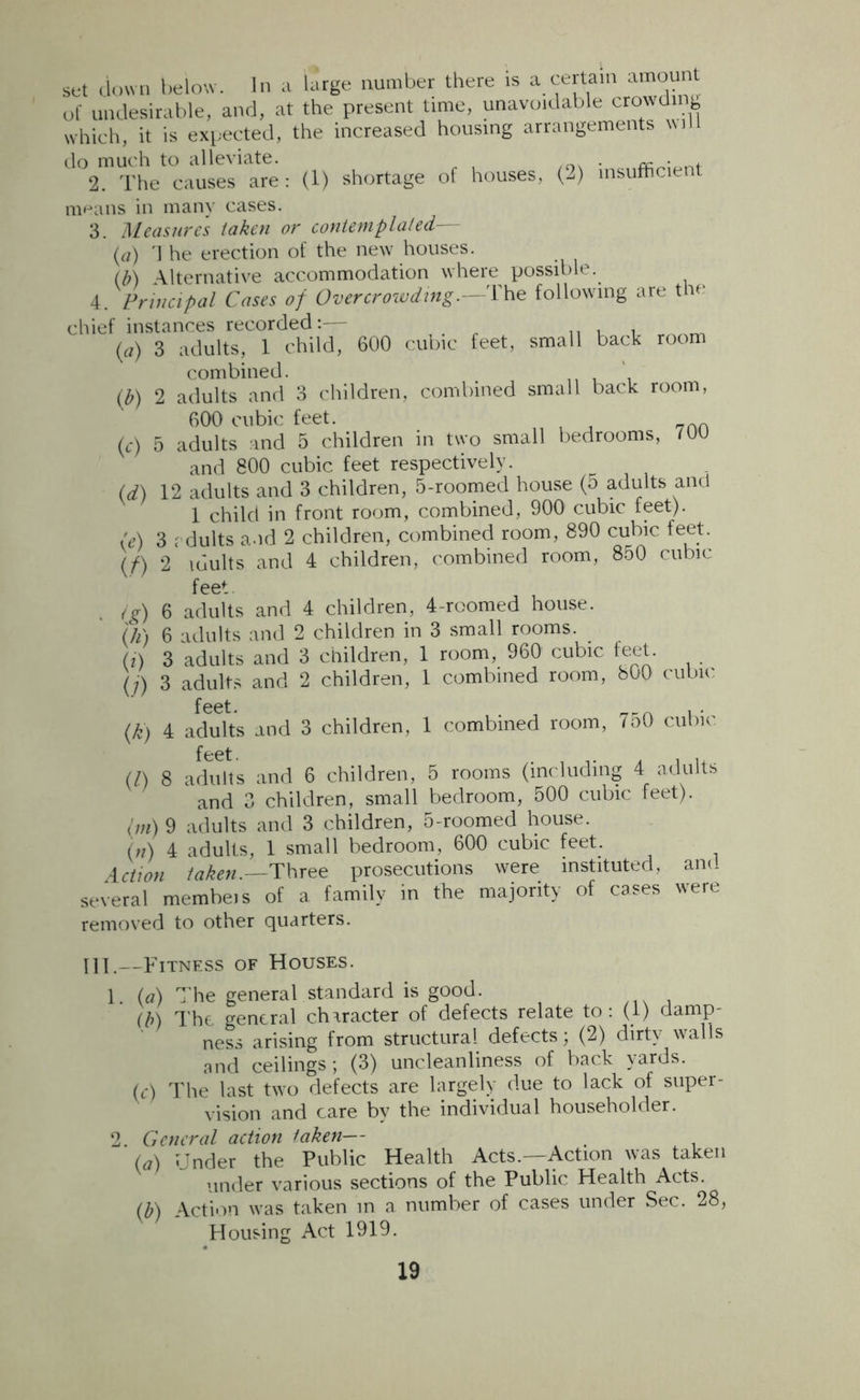 (<*> w w set down below. In a large number there is a certain amount of undesirable, and, at the present time, unavoidable crowding which, it is expected, the increased housing arrangements wd do much to alleviate. , 2. The causes are: (1) shortage of houses, (2) insufficient means in many cases. 3. Measure's taken or contemplated— (a) \ he erection of the new houses. (M Alternative accommodation where possible. 4. Principal Cases of Overcrowding.—The following are the chief instances recorded:— .. , , _ 3 adults, 1 child, 600 cubic feet, small back room combined. . \ 2 adults and 3 children, combined small back room, 600 cubic feet. 5 adults and 5 children in two small bedrooms, 700 and 800 cubic feet respectively. (d) 12 adults and 3 children, 5-roomed house (5 adults and 1 child in front room, combined, 900 cubic feet). (e) 3 adults and 2 children, combined room, 890 cubic, feet. (f) 2 idults and 4 children, combined room, 850 cubic feet , , ig) 6 adults and 4 children, 4-roomed house. {h) 6 adults and 2 children in 3 small rooms. (!) 3 adults and 3 children, 1 room, 960 cubic feet. (j) 3 adults and 2 children, 1 combined room, 800 cubic feet. , _r„ , . 4 adults and 3 children, 1 combined room, 750 cubic feet. (A 8 adults and 6 children, 5 rooms (including 4 adults and 3 children, small bedroom, 500 cubic feet). (m) 9 adults and 3 children, 5-roomed house. (n) 4 adults, 1 small bedroom, 600 cubic feet. Action taken.—Three prosecutions were instituted, and several membeis of a family in the majority of cases were removed to other quarters. <*) III.—Fitness of Houses. 1. (a) The general standard is good. (b) The general character of defects relate to : (1) damp- ness arising from structural defects; (2) dirty walls and ceilings ; (3) uncleanliness of back yards. (c) The last two defects are largely due to lack of super- vision and care by the individual householder. 2. General action taken— (a) Under the Public Health Acts.—Action was taken under various sections of the Public Health Acts. (b) Action was taken in a number of cases under Sec. 28, Housing Act 1919.