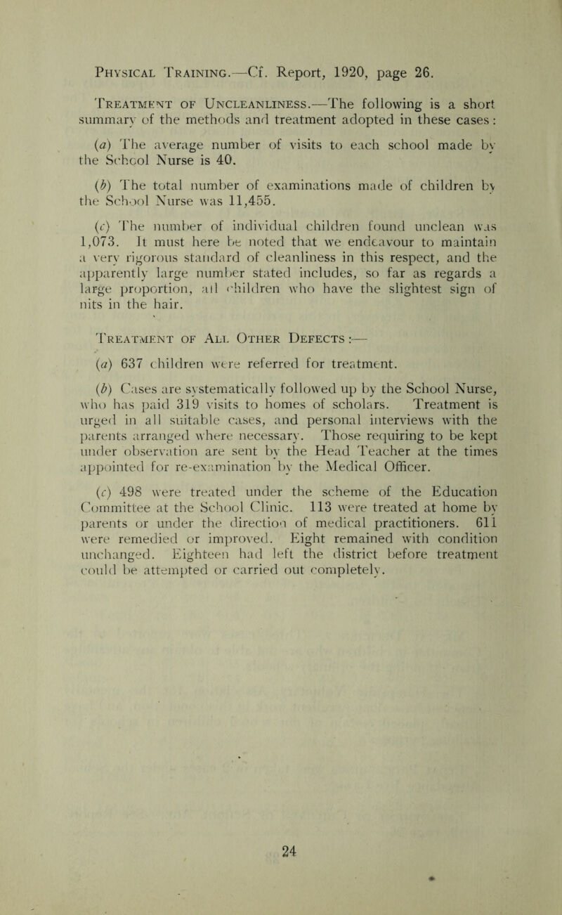 Physical Training.—Cf. Report, 1920, page 26. Treatment of Uncleanliness.—The following is a short summary of the methods and treatment adopted in these cases: (a) The average number of visits to each school made by the School Nurse is 40. (b) The total number of examinations made of children by the School Nurse was 11,455. (c) The number of individual children found unclean was 1,073. It must here be noted that we endeavour to maintain a very rigorous standard of cleanliness in this respect, and the apparently large number stated includes, so far as regards a large proportion, all children who have the slightest sign of nits in the hair. Treatment of All Other Defects :— (a) 637 children were referred for treatment. (b) Cases are systematically followed up by the School Nurse, who has paid 319 visits to homes of scholars. Treatment is urged in all suitable cases, and personal interviews with the parents arranged where necessary. Those requiring to be kept under observation are sent by the Head Teacher at the times appointed for re-examination by the Medical Officer. (c) 498 were treated under the scheme of the Education Committee at the School Clinic. 113 were treated at home by parents or under the direction of medical practitioners. 611 were remedied or improved. Eight remained with condition unchanged. Eighteen had left the district before treatment could be attempted or carried out completely.