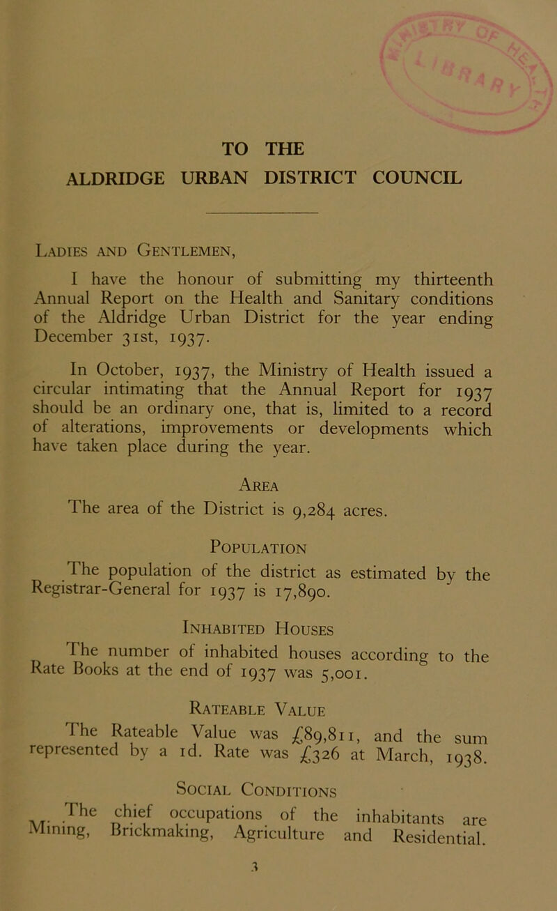 TO THE ALDRIDGE URBAN DISTRICT COUNCIL Ladies and Gentlemen, I have the honour of submitting my thirteenth Annual Report on the Health and Sanitary conditions of the Aldridge Urban District for the year ending December 31st, 1937. In October, 1937, the Ministry of Health issued a circular intimating that the Annual Report for 1937 should be an ordinary one, that is, limited to a record of alterations, improvements or developments which have taken place during the year. Area The area of the District is 9,284 acres. Population The population of the district as estimated by the Registrar-General for 1937 is 17,890. Inhabited Houses I he number of inhabited houses according to the Rate Books at the end of 1937 was 5,001. Rateable Value The Rateable Value was £89,811, and the sum represented by a id. Rate was £326 at March, 1938. Social Conditions The chief occupations of the inhabitants are Mining, Brickmaking, Agriculture and Residential.