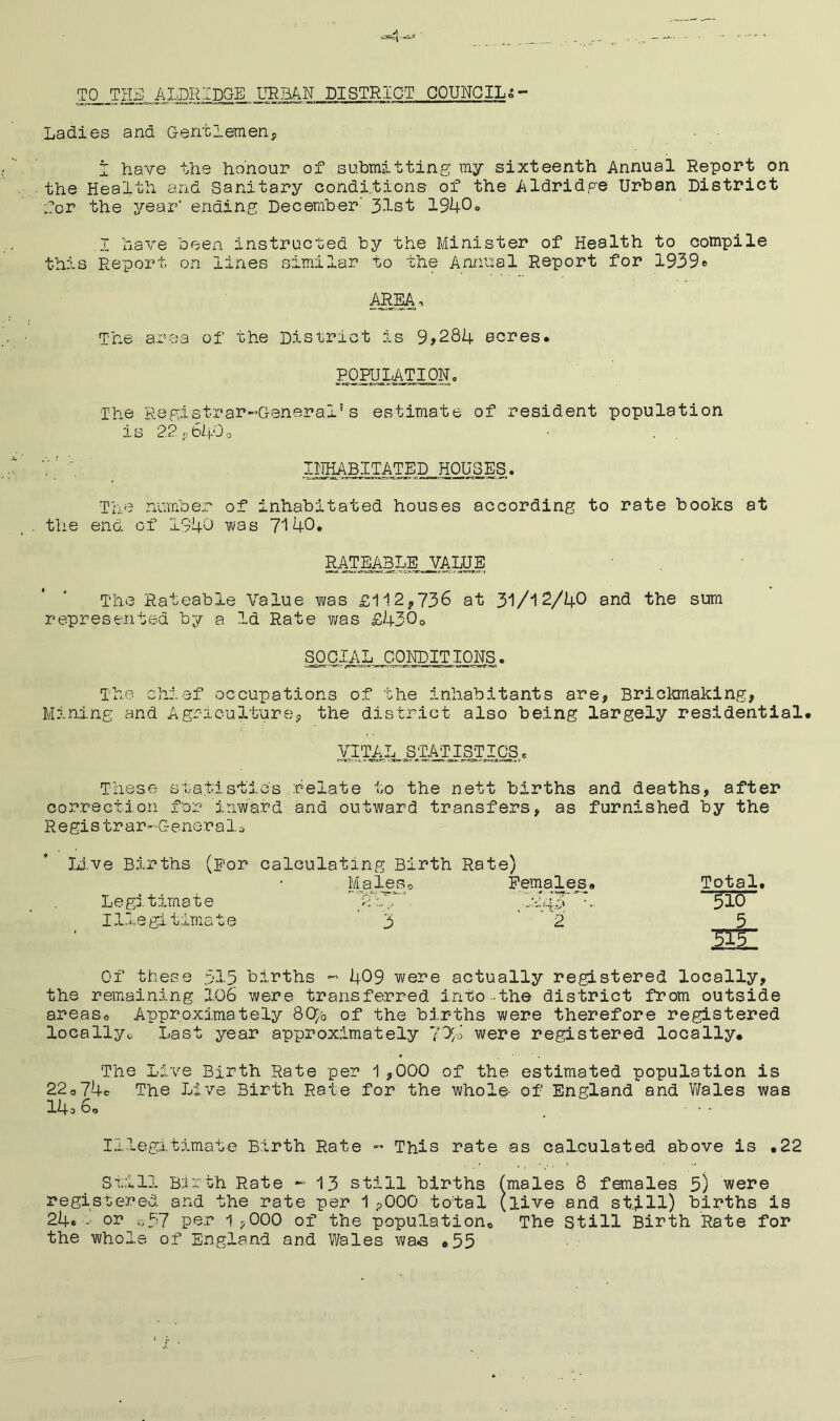 A TO THE, ALDRIDGE URBAN, DISTRICT COUNCILS- Ladies and Gentlemen, I have the honour of submitting my sixteenth Annual Report on the Health and Sanitary conditions of the Aldridge Urban District for the year' ending December' 31st 1940° I have been instructed by the Minister of Health to compile this Report on lines similar to the Annual Report for 1939* ARM’ The area of the District is 9>284 acres* POPULATION, The Registrar~GeneraI!s estimate of resident population is 22*.649o IiniABITATED,. HOUSES. The number of inhabitated houses according to rate books at the end of 1940 was 7140. RATEABLE J7ALUE The Rateable Value was £112*736 at 31/12/40 and the sum represented by a la Rate was £430* SOCIAL CONDITIONS. The chief occupations of the inhabitants are* Brickmaking, Mining and Agriculture, the district also being largely residential. VITAL STATISTICS* These statistics relate to the nett births and deaths, after correction for inward and outward transfers, as furnished by the Regis trar-C-eneralo Live Births (For calculating Birth Rate) MaleSo Females. Total. Legitimate 510 Illegitimate '3 2 5 SEE Of these 515 births - 409 were actually registered locally, the remaining 106 were transferred into the district from outside areas* Approximately 8Cr/0 of the births were therefore registered locally* Last year approximately 7% were registered locally. The Live Birth Rate per 1,000 of the estimated population is 22*74c The Live Birth Rate for the whole, of England and Wales was 14s 6„ • • • Illegitimate Birth Rate - This rate as calculated above is ,22 Still Birth Rate -13 still births (males 8 females 5) were registered and the rate per 1 ?000 total (live and still) births is 24* -• or o57 per 1 *000 of the population* The still Birth Rate for the whole of England and Wales wae ,55