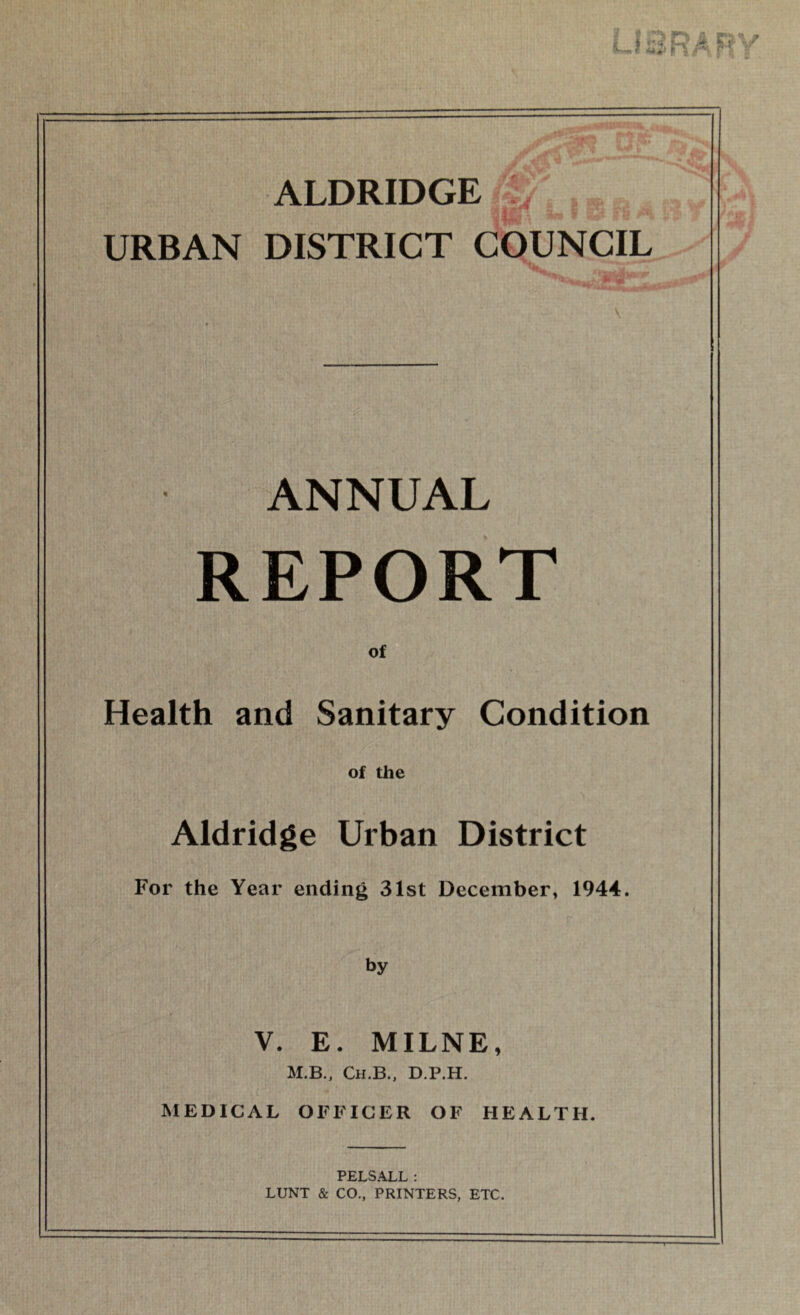 ALDRIDGE URBAN DISTRICT COUNCIL ANNUAL REPORT of Health and Sanitary Condition of the Aldridge Urban District For the Year ending 31st December, 1944. by V. E. MILNE, M.B., Ch.B., D.P.H. MEDICAL OFFICER OF HEALTH. PELSALL: LUNT & CO., PRINTERS, ETC.