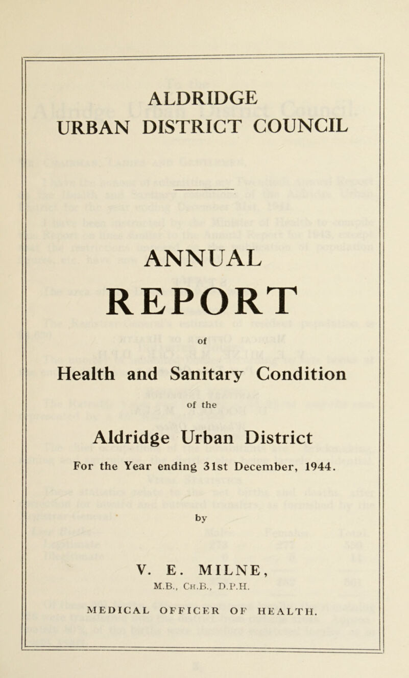 ALDRIDGE URBAN DISTRICT COUNCIL ANNUAL REPORT of Health and Sanitary Condition of the Aldridge Urban District For the Year ending 31st December, 1944. by V. E. MILNE, M.B., Ch.B., D.P.H. MEDICAL OFFICER OF HEALTH.