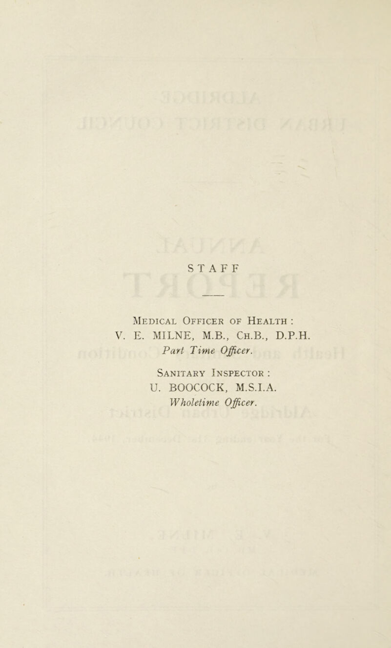 STAFF Medical Officer of Health : V. E. MILNE, M.B., Ch.B., D.P.H. Part Time Officer. Sanitary Inspector : U. BOOCOCK, M.S.I.A. Wholetime Officer.