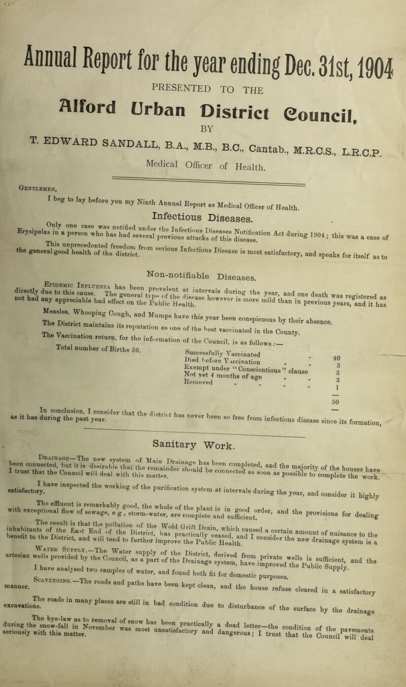 Animal Report for the year ending Dec. 31st, 1904 PRESENTED TO THE Alford Urban District Council, BY EDWARD SAND ALL BA 'Rri r* ’ B c> Cantab., M.R.C.S., L.R.C.P. Medical Officer of Health. Gentlemex, I beg to lay before you my Ninth Auuual Bepor, a. Medical Officer of Health. Infectious Diseases. Erysipela^rfa p^rso^who^has^hatfeeverafprevlous^ttacb^of this A'‘ 1904 ■ tU‘ ™ “ — of the general SGri°US InfectioU8 Disease *■ most satisfactory, and speaks for itself as to iNon-notmable Diseases. ZTt W,hOOPiDS C°U6h’ “a M“mp' ha” ,hi' “-P-OUS by their absence T e District maintains its reputation a, on. of the best race,sated in the County The Vaccination return, for the information of Council, i. .. ,o„ow, Total number of Births 50. ‘Successfully Vaccinated Died before Vaccination Exempt under “ Conscientious » clause' Not yet 4 months of age Removed 40 3 3 3 1 50 as it In conclusion, I consider that the 3t i has during the past year. ' never l,een 80 free from infectious disease since its formation, Sanitary Work. iZ.7ziiTM f,Td?f’F''”1 **ubZnS‘S1;and the mTity of the houses i tiust that the Council will deal with this matter. ted as soon as Possible to complete the work, satisfactory. * '* 'nbpeCted the worklu? of the Punhcation system at intervals during the year, and consider it highly with exceptional flow of sewage, e^f stort^w^ter^a^ and the Pr°visions for dealing • l l- Th0 result is that the pollution of the Wold Grift n.o;„ i - • artesian AuIfJZZy AecZTZ^n “of tt Drainage ££ £% “* ““ have analysed two samp.e, ef water, and fennd both * for domes,ie purpose exc„.,,J.heroadSi““‘>'Pl™**»i» bad condition due to disturbance of the surface by the drainage manner.