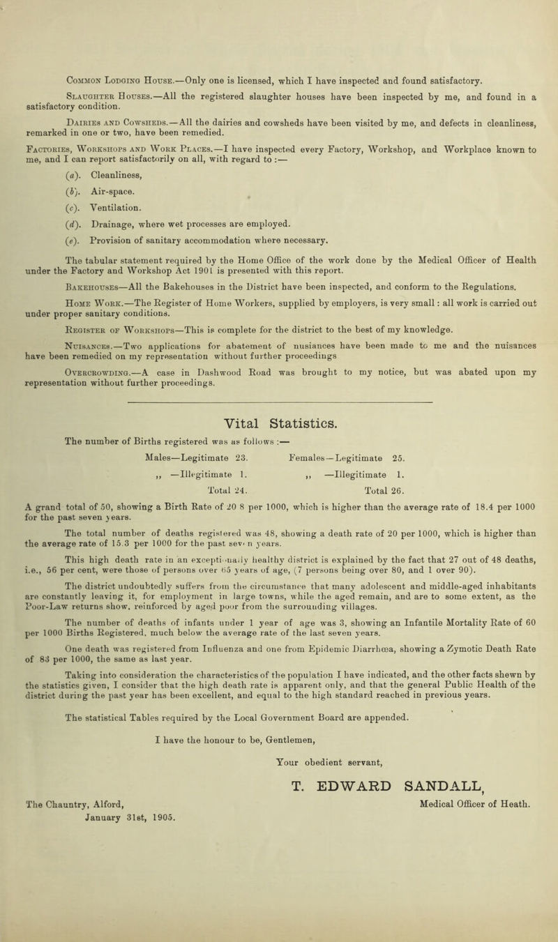 Common Lodging House.—Only one is licensed, which I have inspected and found satisfactory. Slaughter Houses.—All the registered slaughter houses have been inspected by me, and found in a satisfactory condition. Dairies and Cowsheds.—All the dairies and cowsheds have been visited by me, and defects in cleanliness, remarked in one or two, have been remedied. Factories, Workshops and Work Places.—I have inspected every Factory, Workshop, and Workplace known to me, and I can report satisfactorily on all, with regard to : — (a). Cleanliness, (}). Air-space. (c). Ventilation. (rf). Drainage, where wet processes are employed. (e). Provision of sanitary accommodation where necessary. The tabular statement required by the Home Office of the work done by the Medical Officer of Health under the Factory and Workshop Act 1901 is presented with this report. Bakehouses—All the Bakehouses in the District have been inspected, and conform to the Regulations. Home Work.—The Register of Home Workers, supplied by employers, is very small: all work is carried out under proper sanitary conditions. Register of Workshops—This is complete for the district to the best of my knowledge. Nuisances. — Two applications for abatement of nusiances have been made to me and the nuisances have been remedied on my representation without further proceedings Overcrowding.—A case in Dashwood Road was brought to my notice, but was abated upon my representation without further proceedings. Vital Statistics. The number of Births registered was as follows :— Males—Legitimate 23. Females —Legitimate 25. ,, —Illegitimate 1. ,, —Illegitimate 1. Total 24. Total 26. A grand total of 50, showing a Birth Rate of 20 8 per 1000, which is higher than the average rate of 18.4 per 1000 for the past seven years. The total number of deaths registered was 48, showing a death rate of 20 per 1000, which is higher than the average rate of 15.3 per 1000 for the past sev> n years. This high death rate in an exceptionally healthy district is explained by the fact that 27 out of 48 deaths, i.e., 56 per cent, were those of persons over 65 years of age, (7 persons being over 80, and 1 over 90). The district undoubtedly suffers from the circumstance that many adolescent and middle-aged inhabitants are constantly leaving it, for employment in large towns, while the aged remain, and are to some extent, as the Poor-Law returns show, reinforced by age.d poor from the surrounding villages. The number of deaths of infants under 1 year of age was 3, showing an Infantile Mortality Rate of 60 per 1000 Births Registered, much below the average rate of the last seven years. One death was registered from Influenza and one from Epidemic Diarrheea, showing a Zymotic Death Rate of 83 per 1000, the same as last year. Taking into consideration the characteristics of the population I have indicated, and the other facts shewn by the statistics given, I consider that the high death rate is apparent only, and that the general Public Health of the district during the past year has been excellent, and equal to the high standard reached in previous years. The statistical Tables required by the Local Government Board are appended. I have the honour to be, Gentlemen, Your obedient servant, T. EDWARD SANDALL The Chauntry, Alford, Medical Officer of Heath. January 31st, 1905.