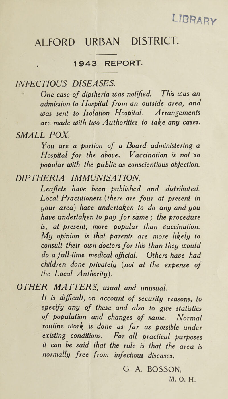 LfBRARV ALFORD URBAN DISTRICT. 1943 REPORT. INFECTIOUS DISEASES. One case of diptheria Was notified. This Was an admission to Hospital from an outside area, and was sent to Isolation Hospital Arrangements are made with two Authorities to take any cases. SMALL POX You are a portion of a Board administering a Hospital for the above. Vaccination is not so popular With the public as conscientious objection. DIPTHERIA IMMUNISATION. Leaflets have been published and distributed. Local Practitioners (there are four at present in your area) have undertaken to do any and you have undertaken to pay for same ; the procedure is, at present, more popular than vaccination. My opinion is that parents are more likely to consult their own doctors for this than they Would do a fulLtime medical official. Others have had children done privately (not at the expense of the Local Authority). OTHER MATTERS, usual and unusual. It is difficult, on account of security reasons, to specify any of these and also to give statistics of population and changes of same Normal routine work w done as far as possible under existing conditions. For all practical purposes it can be said that the rule is that the area is normally free from infectious diseases. G. A. B0550N, M. O. H.