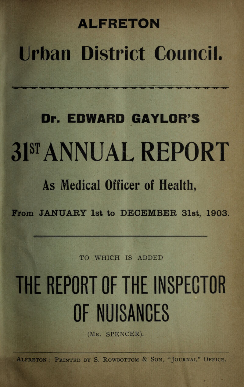ALFRETON Urban District Council. Dr. EDWARD GAYLOR’S 31st ANNUAL REPORT As Medical Officer of Health, From JANUARY 1st to DECEMBER 31st, 1903. TO WHICH IS ADDED THE REPORT OF THE INSPECTOR OF NUISANCES (Mr. SPENCER). Alfreton : Printed by S. Rowbottom & Son, “Journal” Office.