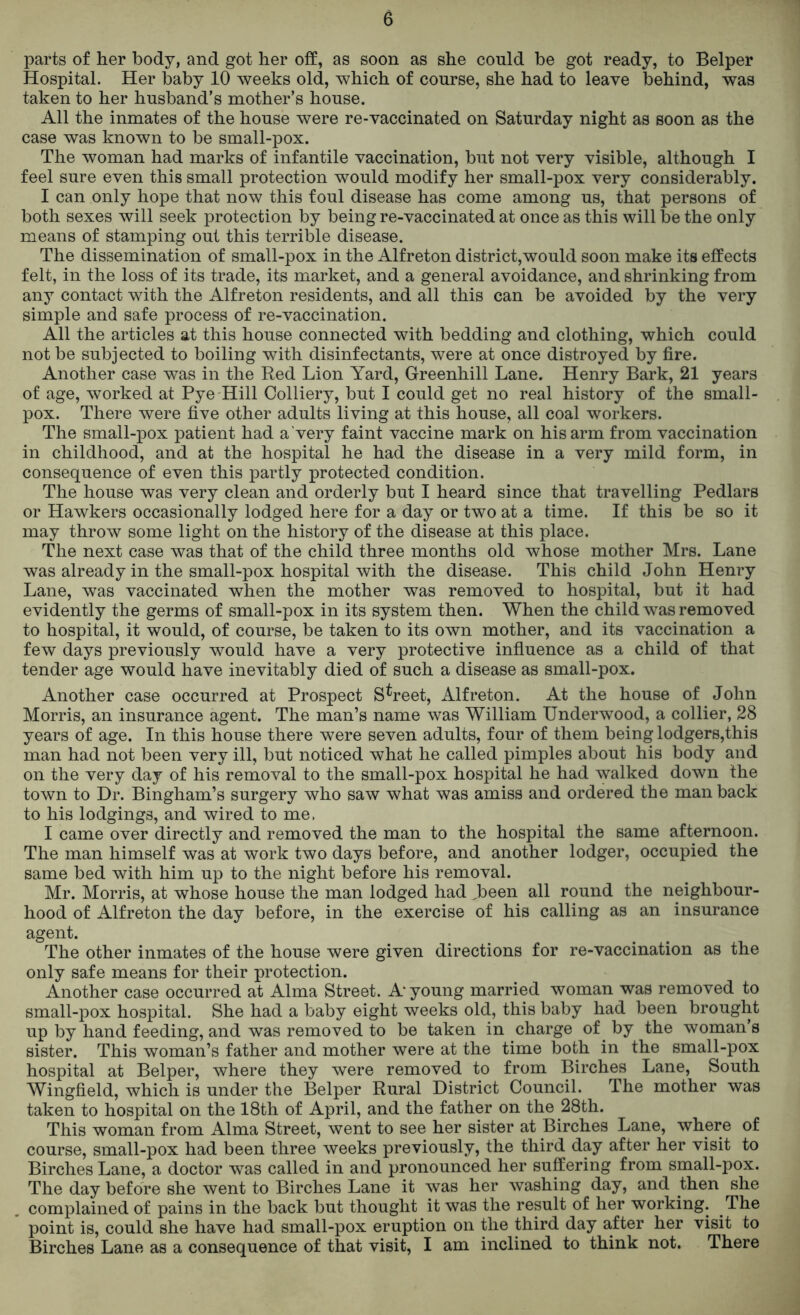 parts of her body, and got her off, as soon as she could be got ready, to Belper Hospital. Her baby 10 weeks old, which of course, she had to leave behind, was taken to her husband’s mother’s house. All the inmates of the house were re-vaccinated on Saturday night as soon as the case was known to be small-pox. The woman had marks of infantile vaccination, but not very visible, although I feel sure even this small protection would modify her small-pox very considerably. I can only hope that now this foul disease has come among us, that persons of both sexes will seek protection by being re-vaccinated at once as this will be the only means of stamping out this terrible disease. The dissemination of small-pox in the Alfreton district,would soon make its effects felt, in the loss of its trade, its market, and a general avoidance, and shrinking from any contact with the Alfreton residents, and all this can be avoided by the very simple and safe process of re-vaccination. All the articles at this house connected with bedding and clothing, which could not be subjected to boiling with disinfectants, were at once distroyed by fire. Another case was in the Red Lion Yard, Greenhill Lane. Henry Bark, 21 years of age, worked at Pye Hill Colliery, but I could get no real history of the small- pox. There were five other adults living at this house, all coal workers. The small-pox patient had a very faint vaccine mark on his arm from vaccination in childhood, and at the hospital he had the disease in a very mild form, in consequence of even this partly protected condition. The house was very clean and orderly but I heard since that travelling Pedlars or Hawkers occasionally lodged here for a day or two at a time. If this be so it may throw some light on the history of the disease at this place. The next case was that of the child three months old whose mother Mrs. Lane was already in the small-pox hospital with the disease. This child John Henry Lane, was vaccinated when the mother was removed to hospital, but it had evidently the germs of small-pox in its system then. When the child was removed to hospital, it would, of course, be taken to its own mother, and its vaccination a few days previously would have a very protective influence as a child of that tender age would have inevitably died of such a disease as small-pox. Another case occurred at Prospect Street, Alfreton. At the house of John Morris, an insurance agent. The man’s name was William Underwood, a collier, 28 years of age. In this house there were seven adults, four of them being lodgers,this man had not been very ill, but noticed what he called pimples about his body and on the very day of his removal to the small-pox hospital he had walked down the town to Dr. Bingham’s surgery who saw what was amiss and ordered the man back to his lodgings, and wired to me, I came over directly and removed the man to the hospital the same afternoon. The man himself was at work two days before, and another lodger, occupied the same bed with him up to the night before his removal. Mr. Morris, at whose house the man lodged had ,been all round the neighbour- hood of Alfreton the day before, in the exercise of his calling as an insurance agent. The other inmates of the house were given directions for re-vaccination as the only safe means for their protection. Another case occurred at Alma Street. A young married woman was removed to small-pox hospital. She had a baby eight weeks old, this baby had been brought up by hand feeding, and was removed to be taken in charge of by the woman’s sister. This woman’s father and mother were at the time both in the small-pox hospital at Belper, where they were removed to from Birches Lane, South Wingfield, which is under the Belper Rural District Council. The mother was taken to hospital on the 18th of April, and the father on the 28th. This woman from Alma Street, went to see her sister at Birches Lane, where of course, small-pox had been three weeks previously, the third day after her visit to Birches Lane, a doctor was called in and pronounced her suffering from small-pox. The day before she went to Birches Lane it was her washing day, and then she complained of pains in the back but thought it was the result of her working. The point is, could she have had small-pox eruption on the third day after her visit to Birches Lane as a consequence of that visit, I am inclined to think not. There