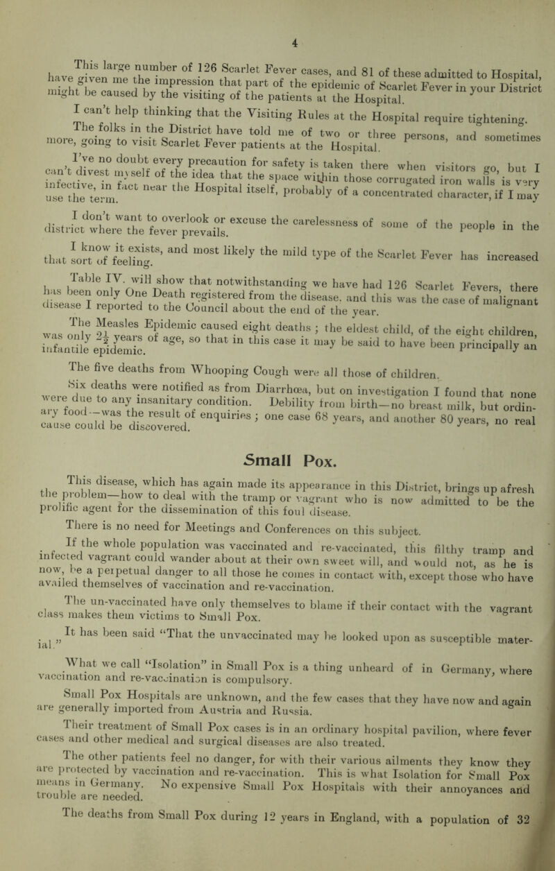 have^ive^™ the^mn °f ^ 1°^ FeJer™ses’ “d 81 of these admitted to Hospital, milhfbe causedbvXTV f Fv °f the epidemic of Scarlet Fever in Wstrici °nt De caused by the visiting of the patients at the Hospital. can t help thinking that the Visiting Rules at the Hospital require tightening. more^oinatlteSl“W t0’d me °ltW° °r three Persons’ and sometimes more, going to visit Scarlet Fever patients at the Hospital. I’ve no doubt every precaution for safety is taken there when visitors so but I iXtbT “f' ?^ °f uea thi“ the SpaCe within those corrugated iron walls’is v=ry ust the 4m 16 H°Spital itSelf' Probably of a concentrated character, if I may drstrLttrlX fevr^tiirXCUSe the Carele— 0f P-Ple in the that sortn!Jfeel2tS’ “** ^ ^ *aild of the Scarle‘ F<^er has increased fable IV will show that notwithstanding we have had 126 Scarlet Fevers there disea^T °n y ?defDetth ^gISt.ered from the disease, and this was the case of malignant disease I reported to the Council about the end of the year. f he Measles Epidemic caused eight deaths ; the eldest child, of the emht children infantilJ epi(temic.° ^ ^ ^ “ tMS 0386 “ be Sa'd t0 haVe been P°inciPally an The five deaths from Whooping Cough were all those of children. WereduedrahS ^er6 “°tified aa fr.om Diarrh(ea, but on investigation I found that none arv fond ” an{, lnsanl*ary condltion. Debility from birth-no breast milk, but ordin- y food~- vas the result of enquiries ; one case 68 years, and another 80 years, no real cause could be discovered. J ’ ed,A Small Pox. the Jehl, diSeai!e’ FX baSaP“ made its appearance in this District, brings up afresh the pioblem—how todeal with the tramp or vagrant who is now admitted to be the prolific agent for the dissemination of this foul disease. There is no need for Meetings and Conferences on this subject. If the whole population was vaccinated and re-vaccinated, this filthy tramp and infected vagrant could wander about at their own sweet will, and would not, as he is now be a perpetual danger to all those he comes in contact with, except those who have availed themselves of vaccination and re-vaccination. The un-vaccina,ted have only themselves to blame if their contact with the vagrant class makes them victims to Small Pox. & ial „has been sald “That the unvaccinated may be looked upon as susceptible mater- What we call “Isolation” in Small Pox is a thing unheard of in Germany, where vaccrnation and re-vacoination is compulsory. Small Pox Hospitals are unknown, and the few cases that they have now and again are generally imported from Austria and Russia. T heir treatment of Small Pox cases is in an ordinary hospital pavilion, where fever cases and other medical and surgical diseases are also treated. I he other patients feel no danger, for with their various ailments they know they are protected by vaccination and re-vaccination. This is what Isolation for Small Pox in ermany. No expensive Small Pox Hospitals with their annoyances and trouble are needed. The deaths from Small Pox during 12 years in England, with a population of 32