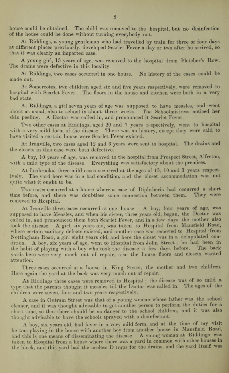 house could be obtained. The child was removed to the hospital, but no disinfection of the house could be done without turning everybody out. At Riddings, a young gentleman who had travelled by train for three or four days at different places previously, developed Scarlet Fever a day or two after he arrived, so that it was clearly an imported case. A young girl, 13 years of age, was removed to the hospital from Fletcher’s Row. The drains were defective in this locality. At Riddings, two cases occurred in one house. No history of the cases could be made out. At Somercotes, two children aged six and five years respectively, were removed to hospital with Scarlet Fever. The floors in the house and kitchen were both in a very bad state. At Riddings, a girl seven years of age was supposed to have measles, and went about as usual, also to,school in about three weeks. The Schoolmistress noticed her skin peeling. A Doctor was called in, and pronounced it Scarlet Fever. Two other cases at Riddings, aged 20 and 7 years respectively, went to hospital with a very mild form of the disease. There was no history, except they were said to have visited a certain house were Scarlet Fever existed. At Ironville, two cases aged 12 and 3 years were sent to hospital. The drains and the closets in this case were both defective. A boy, 10 years of age, was removed to the hospital from Prospect Street, Alfreton, with a mild type of the disease. Everything was satisfactory about the premises. At Leabrooks, three mild cases occurred at the ages of 15, 10 and 3 years respect- ively. The yard here was in a bad condition, and the closet accommodation was not quite what it ought to be. Two cases occurred at a house where a case of Diphtheria had occurred a short time before, and there was doubtless some connection between them. They were removed to Hospital. At Ironville three cases occurred at one house. A boy, four years of age, was supposed to have Measles, and when his sister, three years old, began, the Doctor was called in, and pronounced them both Scarlet Fever, and in a few days the mother also took the disease. A girl, six years old, was taken to Hospital from Mansfield Road, where certain sanitary defects existed, and another case was removed to Hospital from Nottingham Road, a girl eight years old, and here the closet was in a delapidated con- dition. A boy, six years of age, went to Hospital from John Street; he had been in the habit of playing with a boy who took the disease a few days before. The back yards here were very much out of repair, also the house floors and closets wanted attention. Three cases occurred at a house in King Street, the mother and two children. Here again the yard at the back was very much out of repair. At Riddings three cases were removed to Hospital ; the disease was of so mild a type that the parents thought it measles till the Doctor was called in. The ages of the children were seven, four and two years respectively. A case in Outram Straet was that of a young woman whose father was the school cleaner, and it was thought advisable to get another person to perform the duties for a short time, so that there should be no danger to the school children, and it was also thought advisable to have the schools sprayed with a disinfectant. A boy, six years old, had fever in a very mild form, and at the time of my visit he was playing in the house with another boy from another house in Mansfield Road, and this is one means of disseminating the disease A young woman at Riddings was taken to Hospital from a house where there was a yard in common with other houses in the block, and this yard had the useless D traps for the drains, and the yard itself was