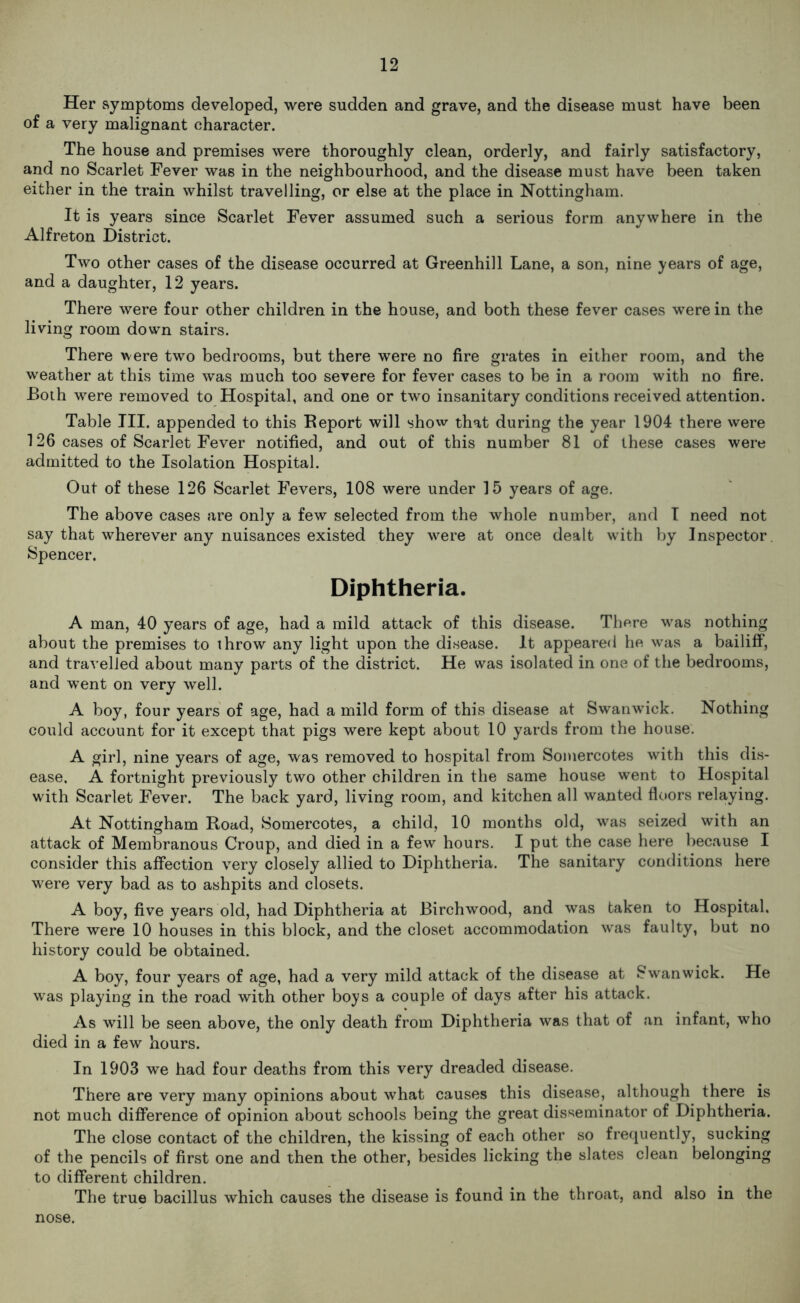 Her symptoms developed, were sudden and grave, and the disease must have been of a very malignant character. The house and premises were thoroughly clean, orderly, and fairly satisfactory, and no Scarlet Fever was in the neighbourhood, and the disease must have been taken either in the train whilst travelling, or else at the place in Nottingham. It is years since Scarlet Fever assumed such a serious form anywhere in the Alfreton District. Two other cases of the disease occurred at Greenhill Lane, a son, nine years of age, and a daughter, 12 years. There were four other children in the house, and both these fever cases were in the living room down stairs. There were two bedrooms, but there were no fire grates in either room, and the weather at this time was much too severe for fever cases to be in a room with no fire. Both were removed to Hospital, and one or two insanitary conditions received attention. Table III. appended to this Report will show that during the year 1904 there were 126 cases of Scarlet Fever notified, and out of this number 81 of these cases were admitted to the Isolation Hospital. Out of these 126 Scarlet Fevers, 108 were under 15 years of age. The above cases are only a few selected from the whole number, and I need not say that wherever any nuisances existed they were at once dealt with by Inspector. Spencer. Diphtheria. A man, 40 years of age, had a mild attack of this disease. There was nothing about the premises to throw any light upon the disease. It appeared he was a bailiff, and travelled about many parts of the district. He was isolated in one of the bedrooms, and went on very well. A boy, four years of age, had a mild form of this disease at Swanwick. Nothing could account for it except that pigs were kept about 10 yards from the house. A girl, nine years of age, was removed to hospital from Somercotes with this dis- ease, A fortnight previously two other children in the same house went to Hospital with Scarlet Fever. The back yard, living room, and kitchen all wanted floors relaying. At Nottingham Road, Somercotes, a child, 10 months old, was seized with an attack of Membranous Croup, and died in a few hours. I put the case here because I consider this affection very closely allied to Diphtheria. The sanitary conditions here were very bad as to ashpits and closets. A boy, five years old, had Diphtheria at Birchwood, and was taken to Hospital. There were 10 houses in this block, and the closet accommodation was faulty, but no history could be obtained. A boy, four years of age, had a very mild attack of the disease at Swanwick. He was playing in the road with other boys a couple of days after his attack. As will be seen above, the only death from Diphtheria was that of an infant, who died in a few hours. In 1903 we had four deaths from this very dreaded disease. There are very many opinions about what causes this disease, .although there is not much difference of opinion about schools being the great disseminator of Diphtheria. The close contact of the children, the kissing of each other so frequently, sucking of the pencils of first one and then the other, besides licking the slates clean belonging to different children. The true bacillus which causes the disease is found in the throat, and also in the nose.