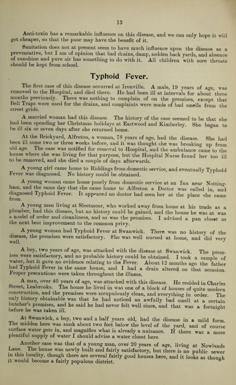 Anti-toxin has a remarkable influence on this disease, and we can only hope it will get cheaper, so that the poor may have the benefit of it. Sanitation does not at present seem to have much influence upon the disease as a preventative, but I am of opinion that bad diains, damp, sodden back yards, and absence of sunshine and pure air has something to do with it. All children with sore throats should be kept from school. Typhoid Fever. The first case of this disease occurred at Ironville. A male, 19 years of a»e, was removed to the Hospital, and died there. He had been ill at intervals for about three months previously. There was nothing to complain of on the premises, except that Bell Traps were used for the drains, and complaints were made of bad smells from the street grids. A married woman had this disease. The history of the case seemed to be that she had been spending her Christmas holidays at Eastwood and Kimberley. She be^an to be ill six or seven days after she returned home. At the Brickyard, Alfreton, a woman, 78 years of age, had the disease. She had been ill some two or three weeks before, and it was thought she was breaking up from old age. The case was notified for removal to Hospital, and the ambulance came to the house where she was living for that purpose, but the Hospital Nurse found her too ill to be removed, and she died a couple of days afterwards. A young girl came home to Riddings from domestic service, and eventually Typhoid Fever was diagnosed. No history could be obtained. A young woman came home poorly from domestic service at an Inn near Notting- ham, and the same day that she came home to Alfreton a Doctor was called in, and diagnosed Typhoid Fever. It appeared no doctor had seen her at the place she came from. A young man living at Sleetmoor, who worked away from home at his trade as a plumber, had this disease, but no history could be gained, and the house he was at was a model of order and cleanliness, and so was the premises. I advised a pan closet as the next best improvement to the common privy. A young woman had Typhoid Fever at Swanwick. There was no history of the disease, the premises were satisfactory. She was well nursed at home, and did verv well. J A boy, two years of age, was attacked with the disease at Swanwick. The prem- ises were satisfactory, and no probable history could be obtained. I took a sample of water,.but it gave no evidence relating to the Fever. About 12 months ago the father had Typhoid Fever in the same house, and I had a drain altered on that occasion. Proper precautions were taken throughout the illness. A man, over 40 years of age, was attacked with this disease. He resided in Charles Street, Leabrooks. The house he lived in was one of a block of houses of quite modern construction, and the premises were scrupulously clean, and everything in order. The only history obtainable was that he had noticed an awfully bad smell at a certain butcher’s premises, and he said he had never felt well since, and that was a fortnight before he was taken ill. ° At Swanwick, a boy, two and a half years old, had the disease in a mild form lhe midden here was sunk about two feet below the level of the yard, and of course surface water gets in, and magnifies what is already a nuisance. If there was a more plentiful supply of water I should advise a water closet here. Another case was that of a young man, over 20 years of age, living at Newlands Lane. The house was newly built and fairly satisfactory, but there is no public sewer in this locality, though there are several fairly good houses here, and it looks as thouoh it would become a fairly populous district. &