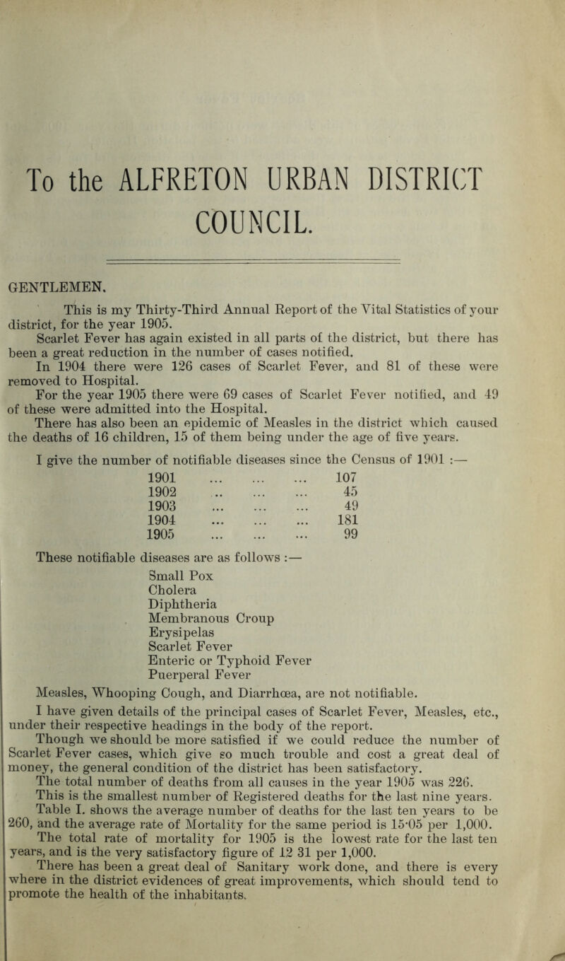 To the ALFRETON URBAN DISTRICT COUNCIL. GENTLEMEN. This is my Thirty-Third Annual Report of the Vital Statistics of your district, for the year 1905. Scarlet Fever has again existed in all parts of the district, but there has been a great reduction in the number of cases notified. In 1904 there were 126 cases of Scarlet Fever, and 81 of these were removed to Hospital. For the year 1905 there were 69 cases of Scarlet Fever notified, and 49 of these were admitted into the Hospital. There has also been an epidemic of Measles in the district which caused the deaths of 16 children, 15 of them being under the age of five years. I give the number of notifiable diseases since the Census of 1901 :— 1901 107 1902 45 1903 49 1904 ... 181 1905 99 These notifiable diseases are as follows :— Small Pox Cholera Diphtheria Membranous Croup Erysipelas Scarlet Fever Enteric or Typhoid Fever Puerperal Fever Measles, Whooping Cough, and Diarrhoea, are not notifiable. I have given details of the principal cases of Scarlet Fever, Measles, etc., under their respective headings in the body of the report. Though wre should be more satisfied if we could reduce the number of Scarlet Fever cases, which give so much trouble and cost a great deal of money, the general condition of the district has been satisfactory. The total number of deaths from all causes in the year 1905 was 226. This is the smallest number of Registered deaths for the last nine years. Table I. shows the average number of deaths for the last ten years to be 260, and the average rate of Mortality for the same period is 15*05 per 1,000. The total rate of mortality for 1905 is the lowest rate for the last ten years, and is the very satisfactory figure of 12 31 per 1,000. There has been a great deal of Sanitary work done, and there is every where in the district evidences of great improvements, which should tend to promote the health of the inhabitants.