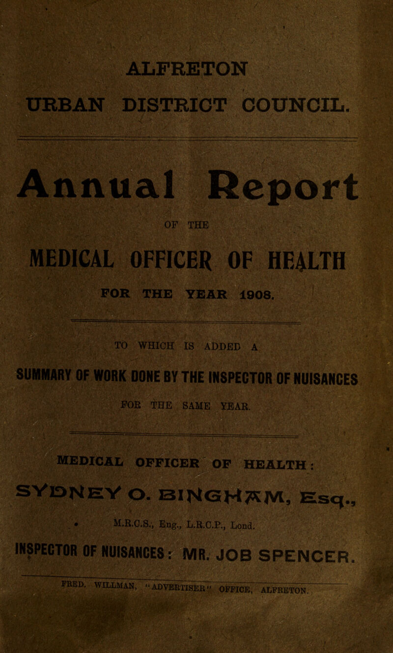 FOR THE YEAR 1908. TO WHICH IS ADDED A FOE 'i’HE SAME YEAR. MEDICAL OF HEALTH M.R.C.S., Eng., L.R.C.E., Lond. INSPECTOR HuiSANCES: MR. JOB SPENCER. N*'. m PEED. WILLMAN, “ ADVERTISER ” OFFICE, ALFRETON. *w~ tm