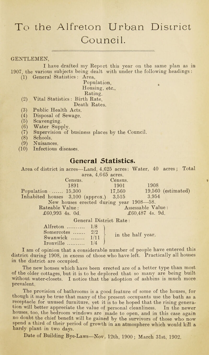 Council. GENTLEMEN, I have drafted my Report this year on the same plan as in 1907, the various subjects being dealt with under the following headings: (1) General Statistics: Area, Population, t Housing, etc., Rating. (2) Vital Statistics : Birth Rate, Death Rates. (3) Public Health Acts. (4) Disposal of Sewage. (5) Scavenging. (6) Water Supply. (7) Supervision of business places by the Council. (8) Schools. (9) Nuisances. (10) Infectious diseases. General Statistics. Area of district in acres—Land, 4,625 acres; Water, 40 area, 4,665 acres. Census. Census. 1891 1901 Population 15,300 17,560 Inhabited houses 3,100 (approx.) 3,515 New houses erected during year Rateable Value : £60,993 4s. Od. acres; Total 1908 19,560 (estimated) 3,954 1908—58. Assessable Value: £60,487 4s. 9d. General District Rate : Alfreton 1/8 Somercotes 2/2 Swan wick 1/11 Ironville 1/4 in the half year. j I am of opinion that a considerable number of people have entered this district during 1908, in excess of those who have left. Practically all houses in the district are occupied. The new houses which have been erected are of a better type than most of the older cottages, but it is to be deplored that so many are being built without water-closets. I notice that the adoption of ashbins is much more prevalent. The provision of bathrooms is a good feature of some of the houses, for though it may be true that many of the present occupants use the bath as a receptacle for unused furniture, yet it is to be hoped that the rising genera- tion will better appreciate the value of personal cleanliness. In the newer houses, too, the bedroom windows are made to open, and in this case again no doubt the chief benefit will be gained by the survivors of those who now spend a third of their period of growth in an atmosphere which would kill a hardy plant in two days. Date of Building Bye-Laws—Nov. 12th, 1900; March 31st, 1902.