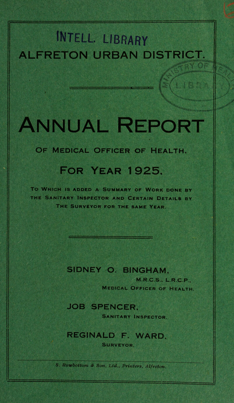 INtell. library ALFRETON URBAN DISTRICT i I Annual Report Of medical officer of Health, For Year 1925. To Which is added a Summary of Work done by the Sanitary Inspector and Certain Details by The Surveyor for the same Year. \ p&y'-; • - y: M . • 3■ fi/’ '■ „^•' i?;ii» • ■ SIDNEY O. BINGHAM, -*;• me.; */?i M.R.C.S., L.R.C.P., Medical Officer of Health. JOB SPENCER, Sanitary Inspector. REGINALD F. WARD, Surveyor. S. Rowbottom &■ Son, Ltd., Printers, Al/reton. m