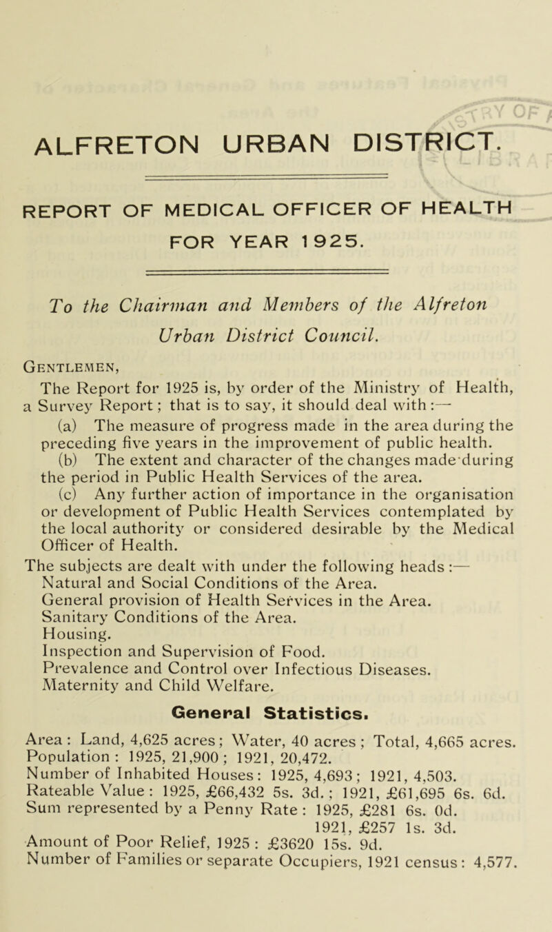 ALFRETON URBAN DISTRICT. REPORT OF MEDICAL OFFICER OF HEALTH FOR YEAR 1 925. To the Chairman and Members of the A If reton Urban District Council. Gentlemen, The Report for 1925 is, by order of the Ministry of Health, a Survey Report; that is to say, it should deal with :— (a) The measure of progress made in the area during the preceding five years in the improvement of public health. (b) The extent and character of the changes made during the period in Public Health Services of the area. (c) Any further action of importance in the organisation or development of Public Health Services contemplated by the local authority or considered desirable by the Medical Officer of Health. The subjects are dealt with under the following heads :— Natural and Social Conditions of the Area. General provision of Health Services in the Area. Sanitary Conditions of the Area. Housing. Inspection and Supervision of Food. Prevalence and Control over Infectious Diseases. Maternity and Child Welfare. General Statistics. Area : Land, 4,625 acres; Water, 40 acres ; Total, 4,665 acres. Population: 1925,21,900; 1921,20,472. Number of Inhabited Houses: 1925, 4,693; 1921, 4,503. Rateable Value : 1925, £66,432 5s. 3d.; 1921, £61,695 6s. 6d. Sum represented by a Penny Rate : 1925, £281 6s. Od. 1921, £257 Is. 3d. Amount of Poor Relief, 1925 : £3620 15s. 9d. Number of Families or separate Occupiers, 1921 census: 4,577.