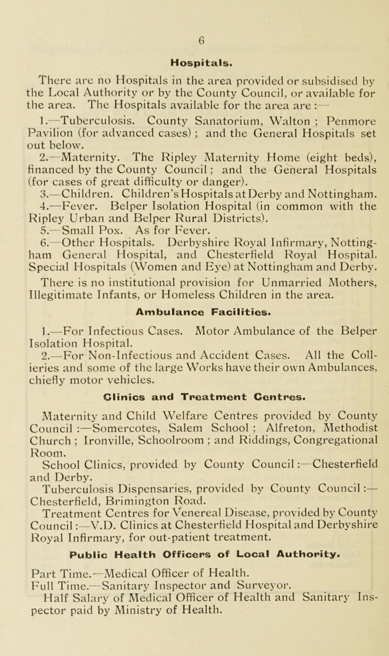 Hospitals. There are no Hospitals in the area provided or subsidised by the Local Authority or by the County Council, or available for the area. The Hospitals available for the area are :— 1. —Tuberculosis. County Sanatorium, Walton ; Penmore Pavilion (for advanced cases) ; and the General Hospitals set out below. 2. —Maternity. The Ripley Maternity Home (eight beds), financed by the County Council; and the General Hospitals (for cases of great difficulty or danger). 3. —Children. Children’s Hospitals at Derby and Nottingham. 4. —Fever. Belper Isolation Hospital (in common with the Ripley Urban and Belper Rural Districts). 5. —Small Pox. As for Fever. 6. —Other Hospitals. Derbyshire Royal Infirmary, Notting- ham General Hospital, and Chesterfield Royal Hospital. Special Hospitals (Women and Eye) at Nottingham and Derby. There is no institutional provision for Unmarried Mothers, Illegitimate Infants, or Homeless Children in the area. Ambulance Facilities. 1. —For Infectious Cases. Motor Ambulance of the Belper Isolation Hospital. 2. —For Non-Infectious and Accident Cases. All the Coll- ieries and some of the large Works have their own Ambulances, chiefly motor vehicles. Clinics and Treatment Centres. Maternity and Child Welfare Centres provided by County Council :—Somercotes, Salem School ; Alfreton, Methodist Church ; Ironville, Schoolroom ; and Riddings, Congregational Room. School Clinics, provided by County Council:—Chesterfield and Derby. Tuberculosis Dispensaries, provided by County Council:— Chesterfield, Brimington Road. Treatment Centres for Venereal Disease, provided by County Council:—V.D. Clinics at Chesterfield Hospital and Derbyshire Royal Infirmary, for out-patient treatment. Public Health Officers of Local Authority. Part Time.—Medical Officer of Health. Full Time.—Sanitary Inspector and Surveyor. Half Salary of Medical Officer of Health and Sanitary Ins- pector paid by Ministry of Health.