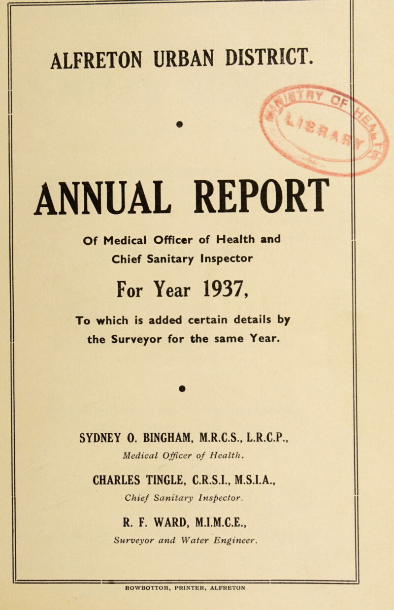 ALFRETON URBAN DISTRICT. &)as. 9 A * ANNUAL REPORT Of Medical Officer of Health and Chief Sanitary Inspector For Year 1937, To which is added certain details by the Surveyor for the same Year. SYDNEY 0. BINGHAM, M.R.C.S., L.R.C.P., Medical Officer of Health. CHARLES TINGLE, C.R.S.I., M.S.I.A., Chief Sanitary Inspector. R. F. WARD, M.I.M.C.E., Surveyor and Water Engineer. \ ROWBOTTOM, PRINTER, ALFRETON