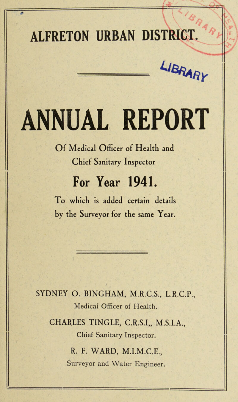 ANNUAL REPORT Of Medical Officer of Health and Chief Sanitary Inspector For Year 1941. To which is added certain details by the Surveyor for the same Year. SYDNEY O. BINGHAM, M.R.C.S., L.R.C.P., Medical Officer of Health. CHARLES TINGLE, C.R.S.I,, M.S.I.A., Chief Sanitary Inspector. R. F. WARD, M.I.M.C.E., Surveyor and Water Engineer.