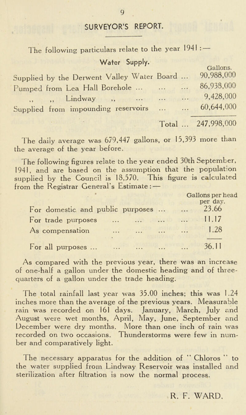 SURVEYOR'S REPORT. T he following particulars relate to the year 1941 : Water Supply. Supplied by the Derwent Valley Water Board Pumped from Lea Flail Borehole ... ,, ,, Lind way ,, Supplied from impounding reservoirs Total Gallons. 90.988.000 86.938.000 9,428.000 60.644.000 247,998,000 The daily average was 679,447 gallons, or 15,393 more than the average of the year before. I he following figures relate to the year ended 30th September, 1941, and are based on the assumption that the population supplied by the Council is 13,570. This figure is calculated from the Registrar General’s Estimate: — Gallons per head per day. For domestic and public purposes ... ... 23.66 For trade purposes ... ... ... ... 11.17 As compensation ... ... ... ... 1.28 Tor all purposes ... 36.11 As compared with the previous year, there was an increase of one-half a gallon under the domestic heading and of three- quarters of a gallon under the trade heading. The total rainfall last year was 35.00 inches; this was 1.24 inches more than the average of the previous years. Measurable rain was recorded on 161 days. January, March, July and August were wet months, April, May, June, September and December were dry months. More than one inch of rain was recorded on two occasions. Thunderstorms were few in num- ber and comparatively light. [he necessary apparatus for the addition of “ Chloros to the water supplied from Lindway Reservoir was installed and sterilization after filtration is now the normal process. R. F. WARD.