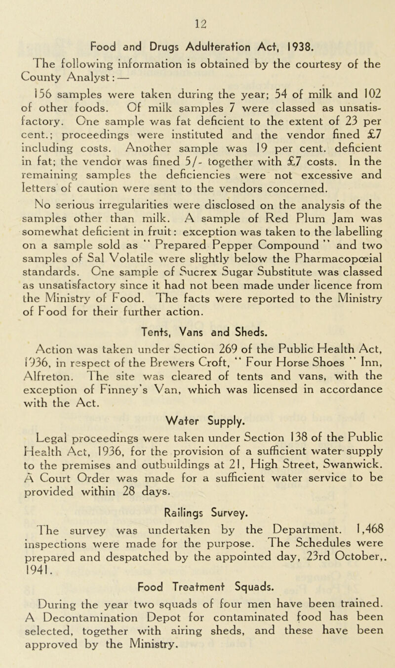 Food and Drugs Adulteration Act, 1933. T he following information is obtained by the courtesy of the County Analyst: — * 156 samples were taken during the year; 54 of milk and 102 of other foods. Of milk samples 7 were classed as unsatis- factory. One sample was fat deficient to the extent of 23 per cent.; proceedings were instituted and the vendor fined £7 including costs. Another sample was 19 per cent, deficient in fat; the vendor was fined 5/- together with £7 costs. In the remaining samples the deficiencies were not excessive and letters of caution were sent to the vendors concerned. No serious irregularities were disclosed on the analysis of the samples other than milk. A sample of Red Plum Jam was somewhat deficient in fruit: exception was taken to the labelling on a sample sold as “ Prepared Pepper Compound ” and two samples of Sal Volatile were slightly below the Pharmacopoeial standards. One sample of Sucrex Sugar Substitute was classed as unsatisfactory since it had not been made under licence from the Ministry of Food. The facts were reported to the Ministry of Food for their further action. Tents, Vans and Sheds. Action was taken under Section 269 of the Public Health Act, 1936, in respect of the Brewers Croft, “ Four Horse Shoes ” Inn, Alfreton. 1 he site was cleared of tents and vans, with the exception of Finney’s Van, which was licensed in accordance with the Act. Water Supply. Legal proceedings were taken under Section 138 of the Public Health Act, 1936, for the provision of a sufficient water-supply to the premises and outbuildings at 21, High Street, Swanwick. A Court Order was made for a sufficient water service to be provided within 28 days. Railings Survey. The survey was undertaken by the Department. 1,468 inspections were made for the purpose. The Schedules were prepared and despatched by the appointed day, 23rd October,. 1941. Food Treatment Squads. During the year two squads of four men have been trained. A Decontamination Depot for contaminated food has been selected, together with airing sheds, and these have been approved by the Ministry.