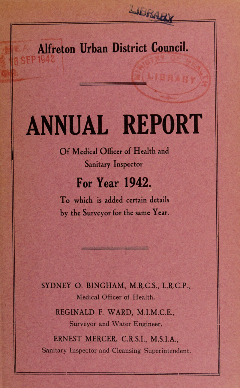 ,y& fc % Alfreton Urban District Council. eccpl94v ! ■ J , V* ** 4 $* ANNUAL REPORT Of Medical Officer of Health and Sanitary Inspector For Year 1942. To which is added certain details by the Surveyor for the same Year. SYDNEY O. BINGHAM, M.R.C.S, L.R.C.P., Medical Officer of Health. REGINALD F. WARD, M.I.M.C.E., Surveyor and Water Engineer. ERNEST MERCER, C.R.S.I., M.S.I.A., Sanitary Inspector and Cleansing Superintendent.