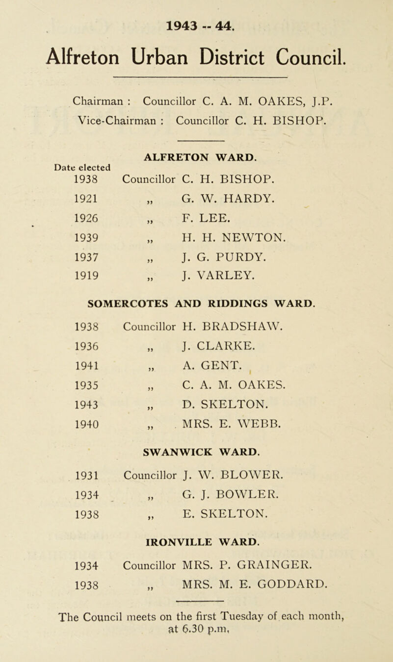 1943 - 44. Alfreton Urban District Council. Chairman : Councillor C. A. M. OAKES, J.P. Vice-Chairman : Councillor C. H. BISHOP Date elected 1938 ALFRETON WARD. Councillor C. H. BISHOP. 1921 »> G. W. HARDY. 1926 »» F. LEE. 1939 }} H. H. NEWTON. 1937 it J. G. PURDY. 1919 a J. VARLEY. SOMERCOTES AND RIDDINGS WARD. 1938 Councillor H. BRADSHAW. 1936 n J. CLARKE. 1941 a A. GENT. 1935 C. A. M. OAKES. 1943 ii D. SKELTON. 1940 ii MRS. E. WEBB. SWANWICK WARD. 1931 Councillor J. W. BLOWER. 1934 „ G. J. BOWLER. 1938 „ E. SKELTON. IRONVILLE WARD. 1934 Councillor MRS. P. GRAINGER. 1938 „ MRS. M. E. GODDARD. The Council meets on the first Tuesday of each month, at 6.30 p.m,