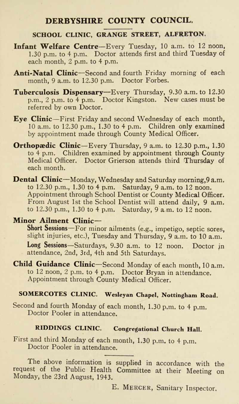 DERBYSHIRE COUNTY COUNCIL. SCHOOL CLINIC, GRANGE STREET, ALFRETON. Infant Welfare Centre—Every Tuesday, 10 a.m. to 12 noon, 1.30 p.m. to 4 p.m. Doctor attends first and third Tuesday of each month, 2 p.m. to 4 p.m. Anti-Natal Clinic—Second and fourth Friday morning of each month, 9 a.m. to 12.30 p.m. Doctor Forbes. Tuberculosis Dispensary—Every Thursday, 9.30 a.m. to 12.30 p.m., 2 p.m. to 4 p.m. Doctor Kingston. New cases must be referred by own Doctor. Eye Clinic —First Friday and second Wednesday of each month, 10 a.m. to 12.30 p.m., 1.30 to 4 p.m. Children only examined by appointment made through County Medical Officer. Orthopaedic Clinic—Every Thursday, 9 a.m. to 12.30 p.m., 1.30 to 4 p.m. Children examined by appointment through County Medical Officer. Doctor Grierson attends third Thursday of each month. Dental Clinic—Monday, Wednesday and Saturday morning,9 a.m. to 12.30 p.m., 1.30 to 4 p.m. Saturday, 9 a.m. to 12 noon. Appointment through School Dentist or County Medical Officer. From August 1st the School Dentist will attend daily, 9 a.m. to 12.30 p.m., 1.30 to 4 p.m. Saturday, 9 a.m. to 12 noon. Minor Ailment Clinic— Short Sessions—For minor ailments (e.g., impetigo, septic sores, slight injuries, etc.), Tuesday and Thursday, 9 a.m. to 10 a.m. Long Sessions—Saturdays, 9.30 a.m. to 12 noon. Doctor ;n attendance, 2nd, 3rd, 4th and 5th Saturdays. Child Guidance Clinic—Second Monday of each month, 10 a.m. to 12 noon, 2 p.m. to 4 p.m. Doctor Bryan in attendance. Appointment through County Medical Officer. SOMERCOTES CLINIC. Wesleyan Chapel, Nottingham Road. Second and fourth Monday of each month, 1.30 p.m. to 4 p.m. Doctor Pooler in attendance. RIDDINGS CLINIC. Congregational Church Hall. First and third Monday of each month, 1.30 p.m. to 4 p.m. Doctor Pooler in attendance. The above information is supplied in accordance with the request of the Public Health Committee at their Meeting on Monday, the 23rd August, 1943. E. Mercer, Sanitary Inspector.