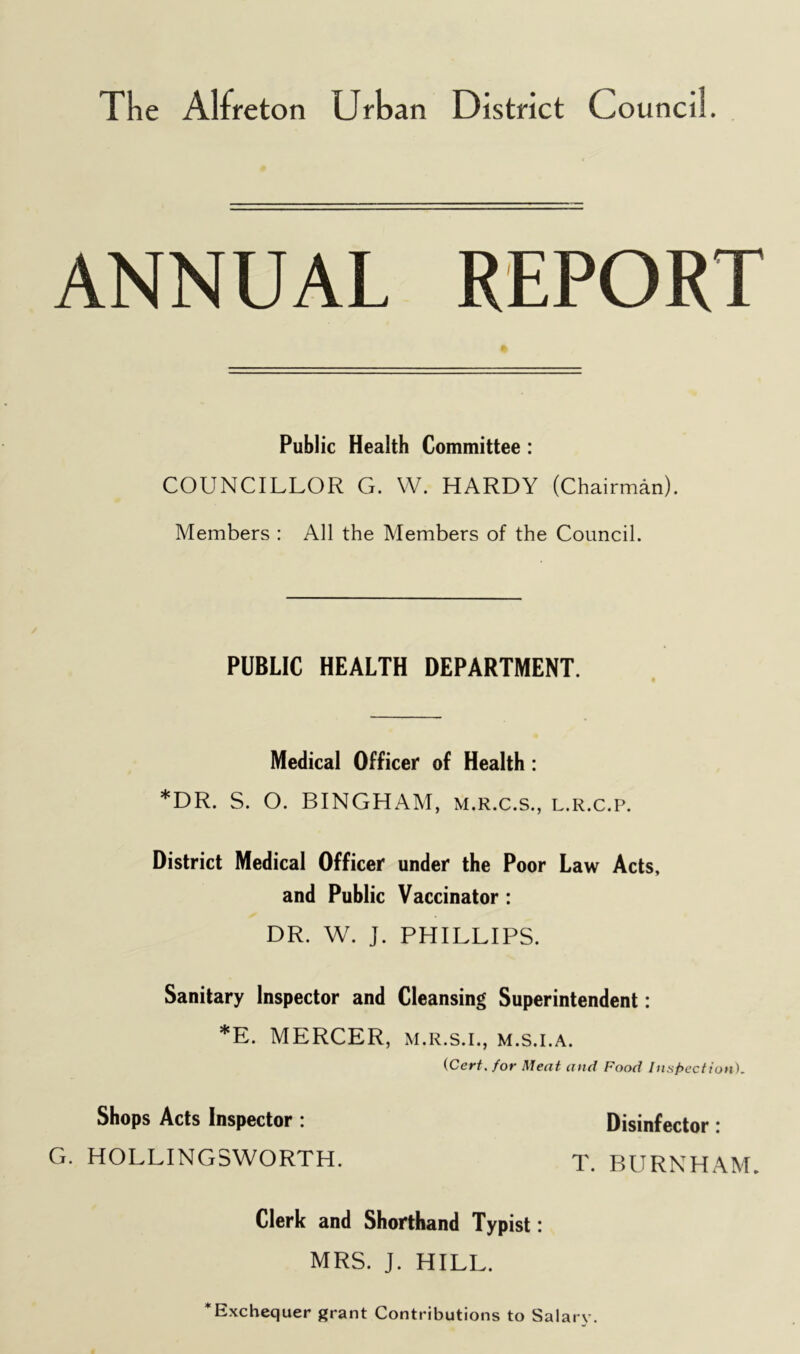 The Alfreton Urban District Council. ANNUAL REPORT Public Health Committee : COUNCILLOR G. W. HARDY (Chairman). Members : All the Members of the Council. PUBLIC HEALTH DEPARTMENT. Medical Officer of Health: *DR. S. O. BINGHAM, m.r.c.s., l.r.c.p. District Medical Officer under the Poor Law Acts, and Public Vaccinator: DR. W. J. PHILLIPS. Sanitary Inspector and Cleansing Superintendent: *E. MERCER, m.r.s.i., m.s.i.a. (Cert, for Meat and Food Inspection). Shops Acts Inspector : Disinfector : G. HOLLINGSWORTH. T. BURNHAM, Clerk and Shorthand Typist: MRS. J. HILL. * Exchequer grant Contributions to Salary.