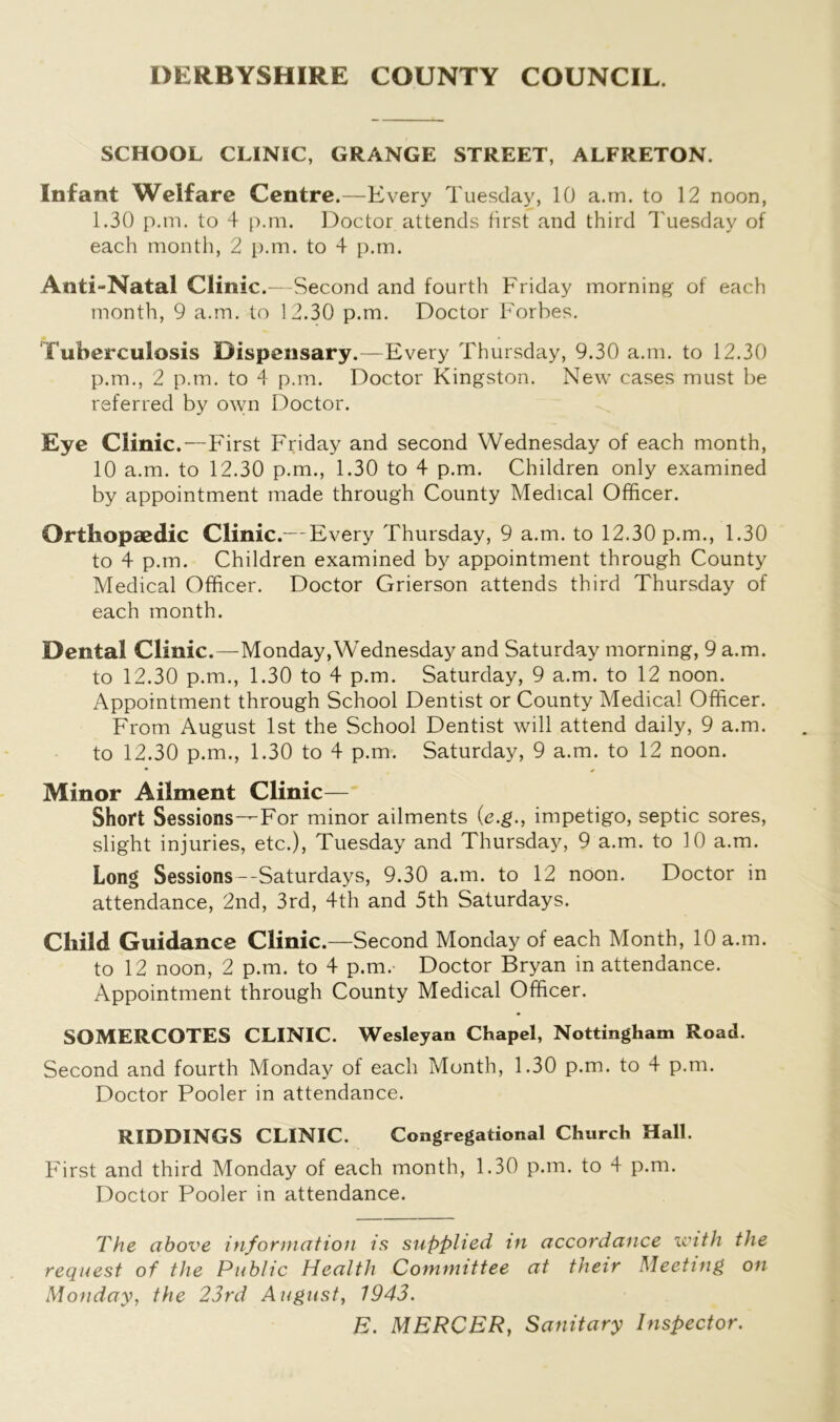 DERBYSHIRE COUNTY COUNCIL. SCHOOL CLINIC, GRANGE STREET, ALFRETON. Infant Welfare Centre.—Every Tuesday, 10 a.m. to 12 noon, 1.30 p.m. to 4 p.m. Doctor attends first and third Tuesday of each month, 2 p.m. to 4 p.m. Anti-Natal Clinic.—Second and fourth Friday morning of each month, 9 a.m. to 12.30 p.m. Doctor Forbes. Tuberculosis Dispensary.—Every Thursday, 9.30 a.m. to 12.30 p.m., 2 p.m. to 4 p.m. Doctor Kingston. New cases must be referred by own Doctor. Eye Clinic .—First Friday and second Wednesday of each month, 10 a.m. to 12.30 p.m., 1.30 to 4 p.m. Children only examined by appointment made through County Medical Officer. Orthopaedic Clinic.— Every Thursday, 9 a.m. to 12.30 p.m., 1.30 to 4 p.m. Children examined by appointment through County Medical Officer. Doctor Grierson attends third Thursday of each month. Dental Clinic.—Monday,Wednesday and Saturday morning, 9 a.m. to 12.30 p.m., 1.30 to 4 p.m. Saturday, 9 a.m. to 12 noon. Appointment through School Dentist or County Medical Officer. From August 1st the School Dentist will attend daily, 9 a.m. to 12.30 p.m., 1.30 to 4 p.m. Saturday, 9 a.m. to 12 noon. • # Minor Ailment Clinic— Short Sessions—For minor ailments (e.g., impetigo, septic sores, slight injuries, etc.), Tuesday and Thursday, 9 a.m. to 10 a.m. Long Sessions--Saturdays, 9.30 a.m. to 12 noon. Doctor in attendance, 2nd, 3rd, 4th and 5th Saturdays. Child Guidance Clinic.—Second Monday of each Month, 10 a.m. to 12 noon, 2 p.m. to 4 p.m.- Doctor Bryan in attendance. Appointment through County Medical Officer. SOMERCOTES CLINIC. Wesleyan Chapel, Nottingham Road. Second and fourth Monday of each Month, 1.30 p.m. to 4 p.m. Doctor Pooler in attendance. RIDDINGS CLINIC. Congregational Church Hall. First and third Monday of each month, 1.30 p.m. to 4 p.m. Doctor Pooler in attendance. The above information is supplied in accordance with the request of the Public Health Committee at their Meeting on Monday, the 23rd August, 1943. E. MERCER, Sanitary Inspector.