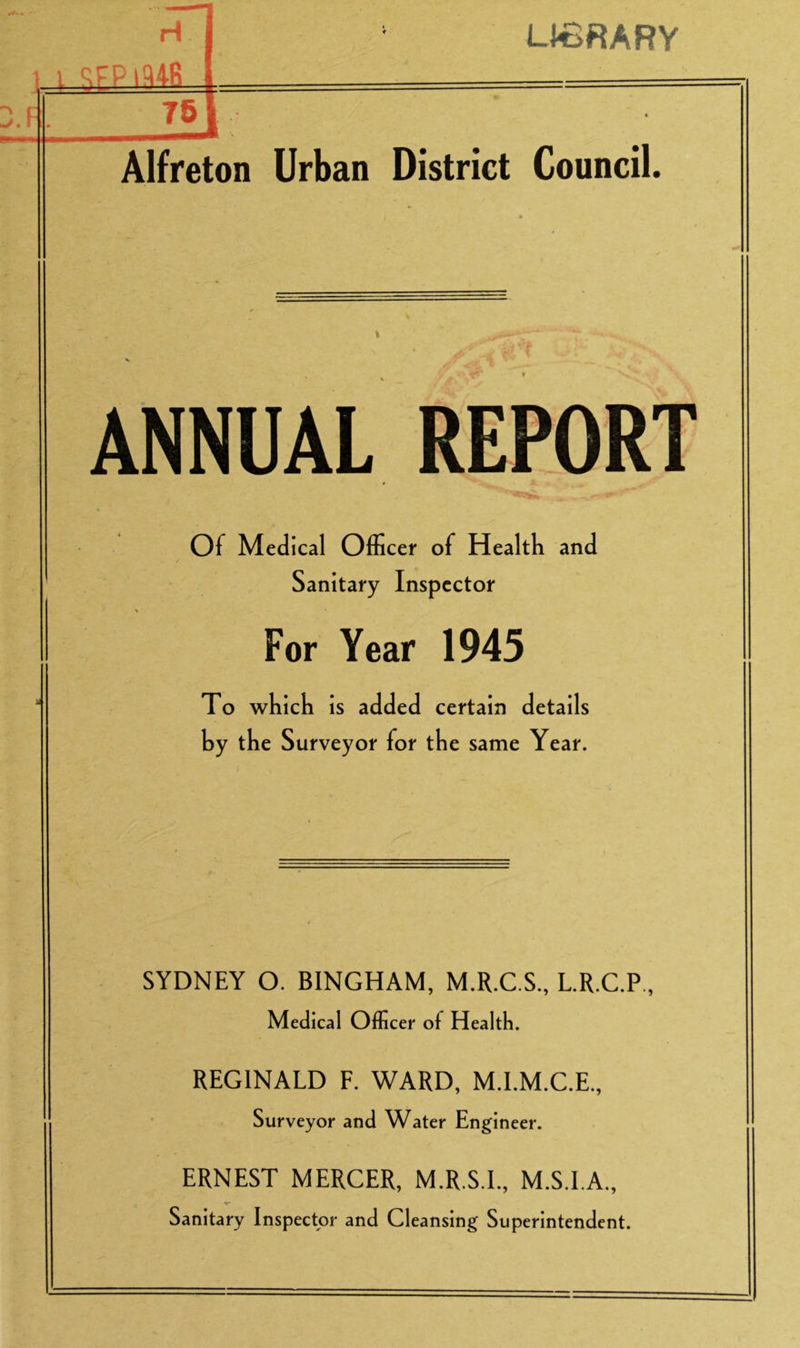 LIBRARY Alfreton Urban District Council. ANNUAL REPORT Of Medical Officer of Health and Sanitary Inspector For Year 1945 To which is added certain details by the Surveyor for the same Year. SYDNEY O. BINGHAM, M.R.C.S., L.R.C.P, Medical Officer of Health. REGINALD F. WARD, M.I.M.C.E., Surveyor and Water Engineer. ERNEST MERCER, M.R.S.I., M.S.I.A., Sanitary Inspector and Cleansing Superintendent.