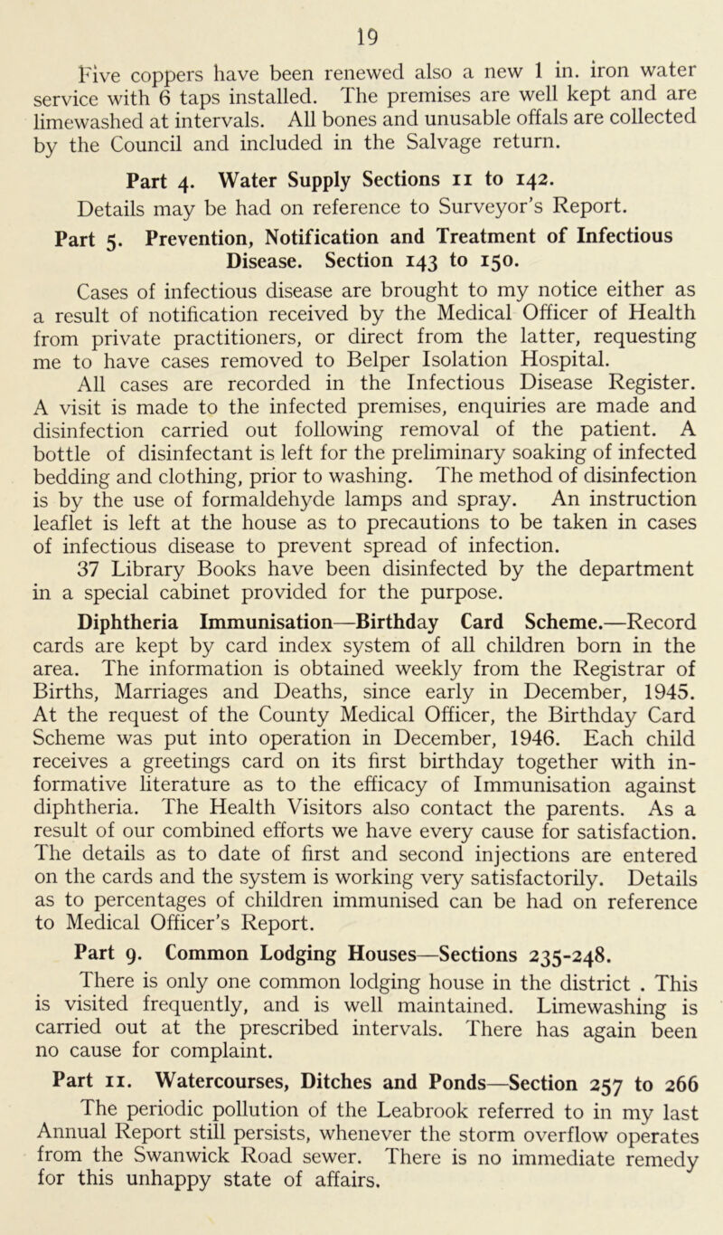 Five coppers have been renewed also a new 1 in. iron water service with 6 taps installed. The premises are well kept and are limewashed at intervals. All bones and unusable offals are collected by the Council and included in the Salvage return. Part 4. Water Supply Sections 11 to 142. Details may be had on reference to Surveyor’s Report. Part 5. Prevention, Notification and Treatment of Infectious Disease. Section 143 to 150. Cases of infectious disease are brought to my notice either as a result of notification received by the Medical Officer of Health from private practitioners, or direct from the latter, requesting me to have cases removed to Belper Isolation Hospital. All cases are recorded in the Infectious Disease Register. A visit is made to the infected premises, enquiries are made and disinfection carried out following removal of the patient. A bottle of disinfectant is left for the preliminary soaking of infected bedding and clothing, prior to washing. The method of disinfection is by the use of formaldehyde lamps and spray. An instruction leaflet is left at the house as to precautions to be taken in cases of infectious disease to prevent spread of infection. 37 Library Books have been disinfected by the department in a special cabinet provided for the purpose. Diphtheria Immunisation—Birthday Card Scheme.—Record cards are kept by card index system of all children born in the area. The information is obtained weekly from the Registrar of Births, Marriages and Deaths, since early in December, 1945. At the request of the County Medical Officer, the Birthday Card Scheme was put into operation in December, 1946. Each child receives a greetings card on its first birthday together with in- formative literature as to the efficacy of Immunisation against diphtheria. The Health Visitors also contact the parents. As a result of our combined efforts we have every cause for satisfaction. The details as to date of first and second injections are entered on the cards and the system is working very satisfactorily. Details as to percentages of children immunised can be had on reference to Medical Officer’s Report. Part 9. Common Lodging Houses—Sections 235-248. There is only one common lodging house in the district . This is visited frequently, and is well maintained. Limewashing is carried out at the prescribed intervals. There has again been no cause for complaint. Part 11. Watercourses, Ditches and Ponds—Section 257 to 266 The periodic pollution of the Leabrook referred to in my last Annual Report still persists, whenever the storm overflow operates from the Swanwick Road sewer. There is no immediate remedy for this unhappy state of affairs.