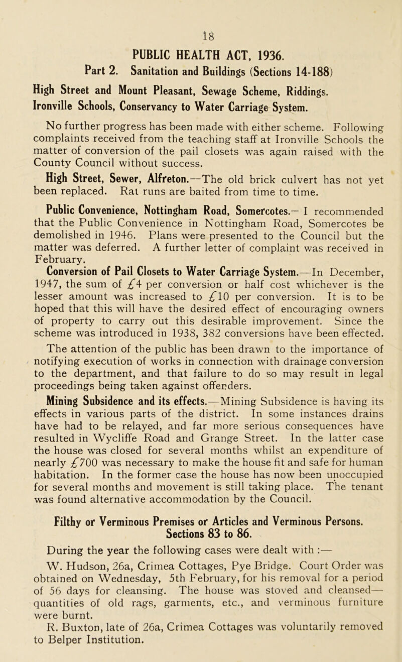 PUBLIC HEALTH ACT, 1936. Part 2. Sanitation and Buildings (Sections 14-188) High Street and Mount Pleasant, Sewage Scheme, Riddings. Ironville Schools, Conservancy to Water Carriage System. No further progress has been made with either scheme. Following complaints received from the teaching staff at Ironville Schools the matter of conversion of the pail closets was again raised with the County Council without success. High Street, Sewer, Alfreton.—The old brick culvert has not yet been replaced. Rat runs are baited from time to time. Public Convenience, Nottingham Road, Somercotes.— I recommended that the Public Convenience in Nottingham Road, Somercotes be demolished in 1946. Plans were presented to the Council but the matter was deferred. A further letter of complaint was received in February. Conversion of Pail Closets to Water Carriage System.—In December, 1947, the sum of £\ per conversion or half cost whichever is the lesser amount was increased to £\Q per conversion. It is to be hoped that this will have the desired effect of encouraging owners of property to carry out this desirable improvement. Since the scheme was introduced in 1938, 382 conversions have been effected. The attention of the public has been drawn to the importance of notifying execution of works in connection with drainage conversion to the department, and that failure to do so may result in legal proceedings being taken against offenders. Mining Subsidence and its effects.—Mining Subsidence is having its effects in various parts of the district. In some instances drains have had to be relayed, and far more serious consequences have resulted in Wycliffe Road and Grange Street. In the latter case the house was closed for several months whilst an expenditure of nearly £700 was necessary to make the house fit and safe for human habitation. In the former case the house has now been unoccupied for several months and movement is still taking place. The tenant was found alternative accommodation by the Council. Filthy or Verminous Premises or Articles and Verminous Persons. Sections 83 to 86. During the year the following cases were dealt with :— W. Hudson, 26a, Crimea Cottages, Pye Bridge. Court Order was obtained on Wednesday, 5th February, for his removal for a period of 56 days for cleansing. The house was stoved and cleansed— quantities of old rags, garments, etc., and verminous furniture were burnt. R. Buxton, late of 26a, Crimea Cottages was voluntarily removed to Belper Institution.