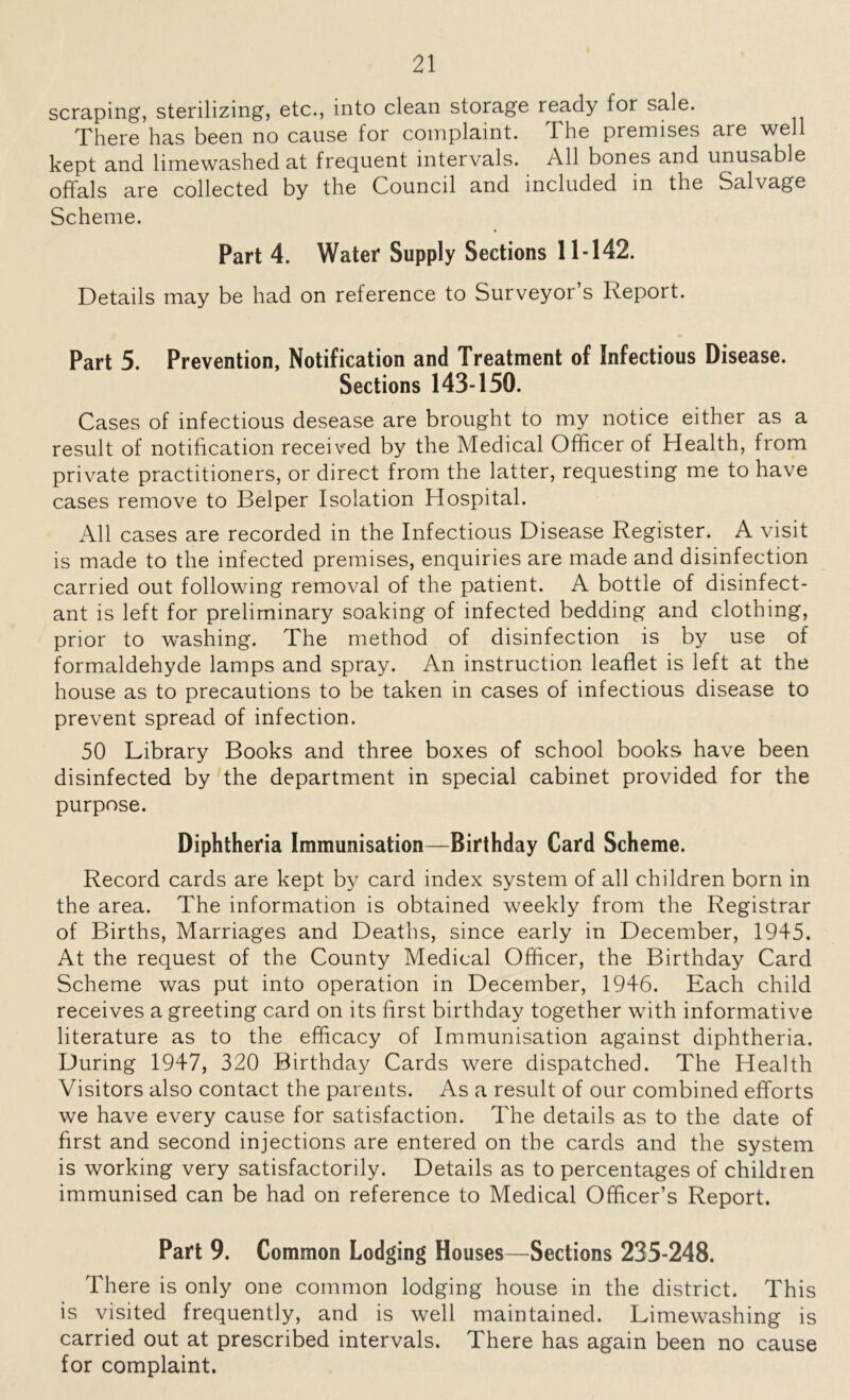scraping, sterilizing, etc., into clean storage ready for sale. There has been no cause for complaint, 4 he premises are well kept and limewashed at frequent intervals. All bones and unusable offals are collected by the Council and included in the Salvage Scheme. Part 4. Water Supply Sections 11-142. Details may be had on reference to Surveyor s Report. Part 5. Prevention, Notification and Treatment of Infectious Disease. Sections 143-150. Cases of infectious desease are brought to my notice either as a result of notification received by the Medical Officer of Health, from private practitioners, or direct from the latter, requesting me to have cases remove to Belper Isolation Hospital. All cases are recorded in the Infectious Disease Register. A visit is made to the infected premises, enquiries are made and disinfection carried out following removal of the patient. A bottle of disinfect- ant is left for preliminary soaking of infected bedding and clothing, prior to washing. The method of disinfection is by use of formaldehyde lamps and spray. An instruction leaflet is left at the house as to precautions to be taken in cases of infectious disease to prevent spread of infection. 50 Library Books and three boxes of school books have been disinfected by the department in special cabinet provided for the purpose. Diphtheria Immunisation—Birthday Card Scheme. Record cards are kept by card index system of all children born in the area. The information is obtained weekly from the Registrar of Births, Marriages and Deaths, since early in December, 1945. At the request of the County Medical Officer, the Birthday Card Scheme was put into operation in December, 1946. Each child receives a greeting card on its first birthday together with informative literature as to the efficacy of Immunisation against diphtheria. During 1947, 320 Birthday Cards were dispatched. The Health Visitors also contact the parents. As a result of our combined efforts we have every cause for satisfaction. The details as to the date of first and second injections are entered on the cards and the system is working very satisfactorily. Details as to percentages of children immunised can be had on reference to Medical Officer’s Report. Part 9. Common Lodging Houses—Sections 235-248. There is only one common lodging house in the district. This is visited frequently, and is well maintained. Limewashing is carried out at prescribed intervals. There has again been no cause for complaint.
