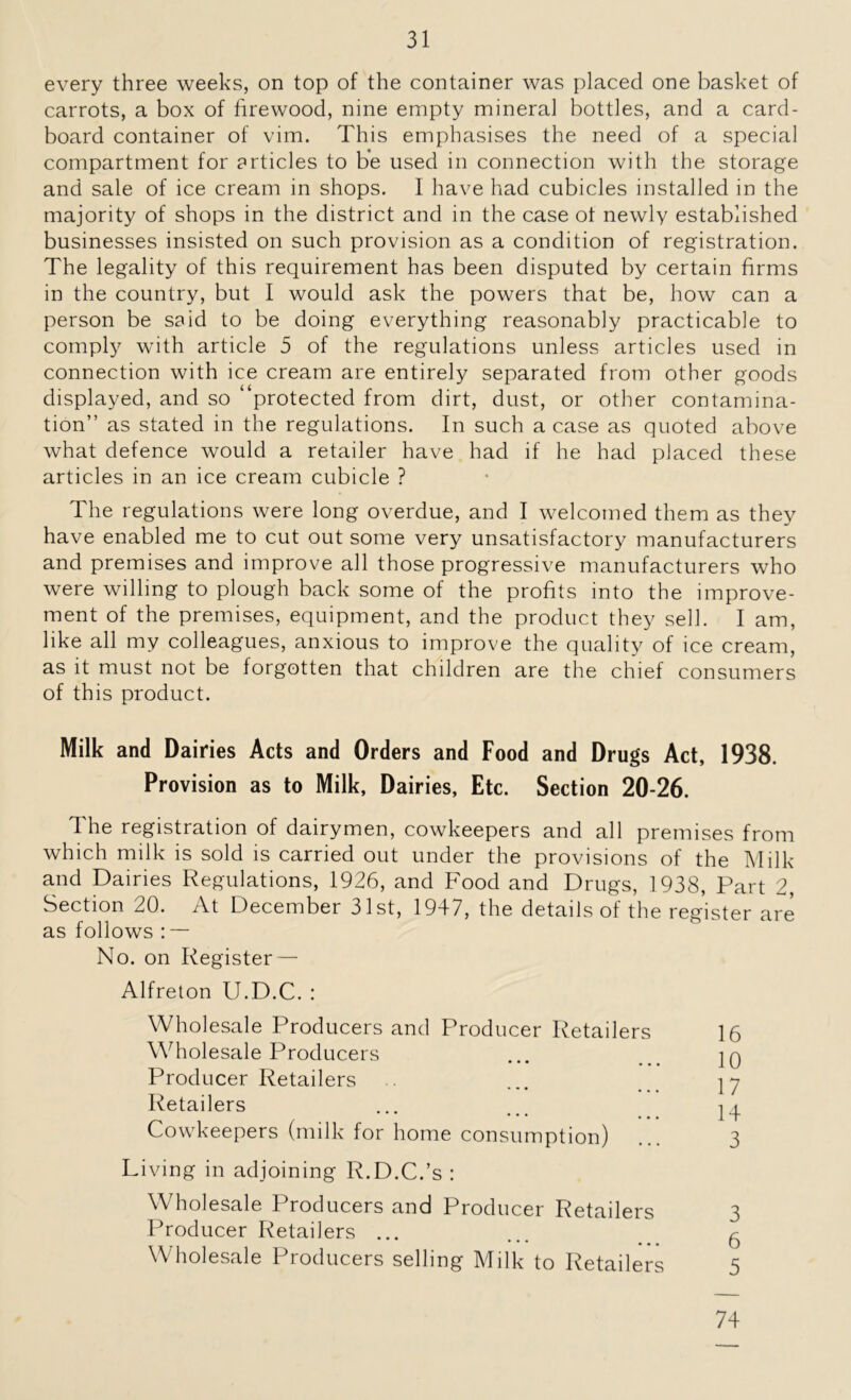 every three weeks, on top of the container was placed one basket of carrots, a box of firewood, nine empty mineral bottles, and a card- board container of vim. This emphasises the need of a special compartment for articles to be used in connection with the storage and sale of ice cream in shops. I have had cubicles installed in the majority of shops in the district and in the case of newly established businesses insisted on such provision as a condition of registration. The legality of this requirement has been disputed by certain firms in the country, but I would ask the powers that be, how can a person be said to be doing everything reasonably practicable to comply with article 5 of the regulations unless articles used in connection with ice cream are entirely separated from other goods displayed, and so “protected from dirt, dust, or other contamina- tion” as stated in the regulations. In such a case as quoted above what defence would a retailer have had if he had placed these articles in an ice cream cubicle ? The regulations were long overdue, and I welcomed them as they have enabled me to cut out some very unsatisfactory manufacturers and premises and improve all those progressive manufacturers who were willing to plough back some of the profits into the improve- ment of the premises, equipment, and the product they sell. I am, like all my colleagues, anxious to improve the quality of ice cream, as it must not be forgotten that children are the chief consumers of this product. Milk and Dairies Acts and Orders and Food and Drugs Act, 1938. Provision as to Milk, Dairies, Etc. Section 20-26. The registration of dairymen, cowkeepers and all premises from which milk is sold is carried out under the provisions of the Milk and Dairies Regulations, 1926, and Food and Drugs, 1938, Part 2, Section 20. At December 31st, 1947, the details of the register are as follows : — No. on Register — Alfreton U.D.C. : Wholesale Producers and Producer Retailers 16 Wholesale Producers ... ]q Producer Retailers ... 17 Retailers ... ... 24 Cowkeepers (milk for home consumption) ... 3 Living in adjoining R.D.C.’s : Wholesale Producers and Producer Retailers 3 Producer Retailers ... ... _ ^ Wholesale Producers selling Milk to Retailers 5 74