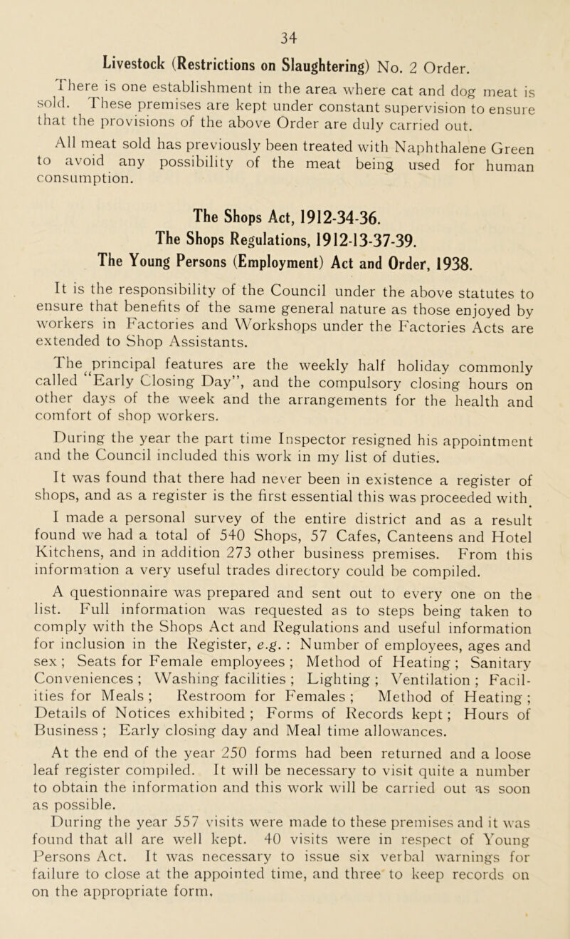 Livestock (Restrictions on Slaughtering) No. 2 Order. There is one establishment in the area where cat and dog meat is sold. 1 hese premises are kept under constant supervision to ensure that the provisions of the above Order are duly carried out. All meat sold has previously been treated with Naphthalene Green to avoid any possibility of the meat being used for human consumption. The Shops Act, 1912-34-36. The Shops Regulations, 1912-13-37-39. The Young Persons (Employment) Act and Order, 1938. It is the responsibility of the Council under the above statutes to ensure that benefits of the same general nature as those enjoyed by workers in Factories and Workshops under the Factories Acts are extended to Shop Assistants. The^ principal features are the weekly half holiday commonly called “Early Closing Day”, and the compulsory closing hours on other days of the week and the arrangements for the health and comfort of shop workers. During the year the part time Inspector resigned his appointment and the Council included this work in my list of duties. It was found that there had never been in existence a register of shops, and as a register is the first essential this was proceeded with I made a personal survey of the entire district and as a result found we had a total of 540 Shops, 57 Cafes, Canteens and Hotel Kitchens, and in addition 273 other business premises. From this information a very useful trades directory could be compiled. A questionnaire was prepared and sent out to every one on the list. Full information was requested as to steps being taken to comply with the Shops Act and Regulations and useful information for inclusion in the Register, e.g. : Number of employees, ages and sex; Seats for Female employees; Method of Heating; Sanitary Conveniences ; Washing facilities ; Lighting ; Ventilation ; Facil- ities for Meals ; Restroom for Females ; Method of Heating ; Details of Notices exhibited ; Forms of Records kept; Hours of Business ; Early closing day and Meal time allowances. At the end of the year 250 forms had been returned and a loose leaf register compiled. It will be necessary to visit quite a number to obtain the information and this work will be carried out as soon as possible. During the year 557 visits were made to these premises and it was found that all are well kept. 40 visits were in respect of Young Persons Act. It was necessary to issue six verbal warnings for failure to close at the appointed time, and three to keep records on on the appropriate form.