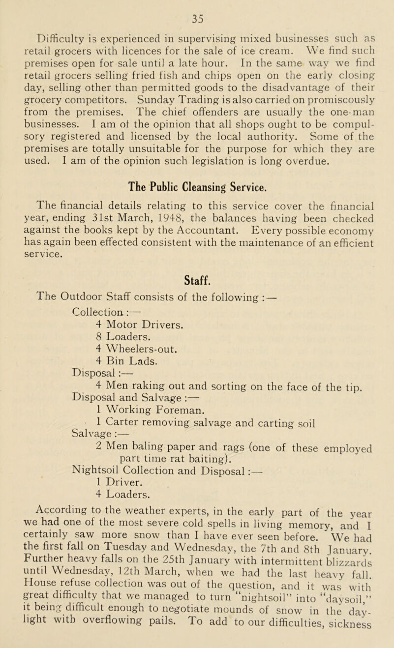 Difficulty is experienced in supervising mixed businesses such as retail grocers with licences for the sale of ice cream. We find such premises open for sale until a late hour. In the same way we find retail grocers selling fried fish and chips open on the early closing day, selling other than permitted goods to the disadvantage of their grocery competitors. Sunday Trading is also carried on promiscously from the premises. The chief offenders are usually the one-man businesses. I am of the opinion that all shops ought to be compul- sory registered and licensed by the local authority. Some of the premises are totally unsuitable for the purpose for which they are used. I am of the opinion such legislation is long overdue. The Public Cleansing Service. The financial details relating to this service cover the financial year, ending 31st March, 1948, the balances having been checked against the books kept by the Accountant. Every possible economy has again been effected consistent with the maintenance of an efficient service. Staff. The Outdoor Staff consists of the following : — Collection.:— 4 Motor Drivers. 8 Loaders. 4 Wheelers-out. 4 Bin Lads. Disposal :— 4 Men raking out and sorting on the face of the tip. Disposal and Salvage :— 1 Working Loreman. 1 Carter removing salvage and carting soil Salvage :— 2 Men baling paper and rags (one of these employed part time rat baiting). Nightsoil Collection and Disposal :— 1 Driver. 4 Loaders. According to the weather experts, in the early part of the year we had one of the most severe cold spells in living memory, and I certainly saw more snow than I have ever seen before. We had the first fall on Tuesday and Wednesday, the 7th and 8th January. Lurther heavy falls on the 25th January with intermittent blizzards until Wednesday, 12th March, when we had the last heavy fall. House refuse collection was out of the question, and it was with great difficulty that we managed to turn “nightsoil” into “daysoil,” it being difficult enough to negotiate mounds of snow in the day- light with overflowing pails. To add to our difficulties, sickness