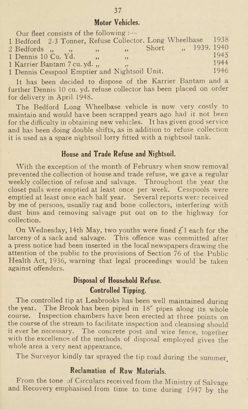 Motor Vehicles. Our fleet consists of the following :— 1 Bedford 2-3 Tonner, Refuse Collector. Long Wheelbase 1938 2 Bedfords „ „ „ „ Short „ 1939.1940 1 Dennis 10 Cu. Yd. ,, ,, 1945 1 Karrier Bantam 7 cu. yd. ,, ,, 1944 1 Dennis Cesspool Emptier and Nightsoil Unit. 1946 It has been decided to dispose of the Karrier Bantam and a further Dennis 10 cu. yd. refuse collector has been placed on order for delivery in April 1948. The Bedford Long Wheelbase vehicle is now very costly to maintain and would have been scrapped years ago had it not been for the difficulty in obtaining new vehicles. It has given good service and has been doing double shifts, as in addition to refuse collection it is used as a spare nightsoil lorry fitted with a nightsoil tank. House and Trade Refuse and Nightsoil. With the exception of the month of February when snow removal prevented the collection of house and trade refuse, we gave a regular weekly collection of refuse and salvage. Throughout the year the closet pails were emptied at least once per week. Cesspools were emptied at least once each half year. Several reports were received by me of persons, usually rag and bone collectors, interfering with dust bins and removing salvage put out on to the highway for collection. On Wednesday, 14th May, two youths were fined £\ each for the larceny of a sack and salvage. This offence was committed after a press notice had been inserted in the local newspapers drawing the attention of the public to the provisions of Section 76 of the Public Health Act, 1936, warning that legal proceedings would be taken against offenders. Disposal of Household Refuse. Controlled Tipping. The controlled tip at Leabrooks has been well maintained during the year. The Brook has been piped in 18 pipes along its whole course. Inspection chambers have been erected at three points on the course of the stream to facilitate inspection and cleansing should it ever be necessary. The concrete post and wire fence, together with the excellence of the methods of disposal employed gives the whole area a very neat appearance. The Surveyor kindly tar sprayed the tip road during the summer Reclamation of Raw Materials. From the tone of Circulars received from the Ministry of Salvage and Recovery emphasised from time to time during 1947 by the