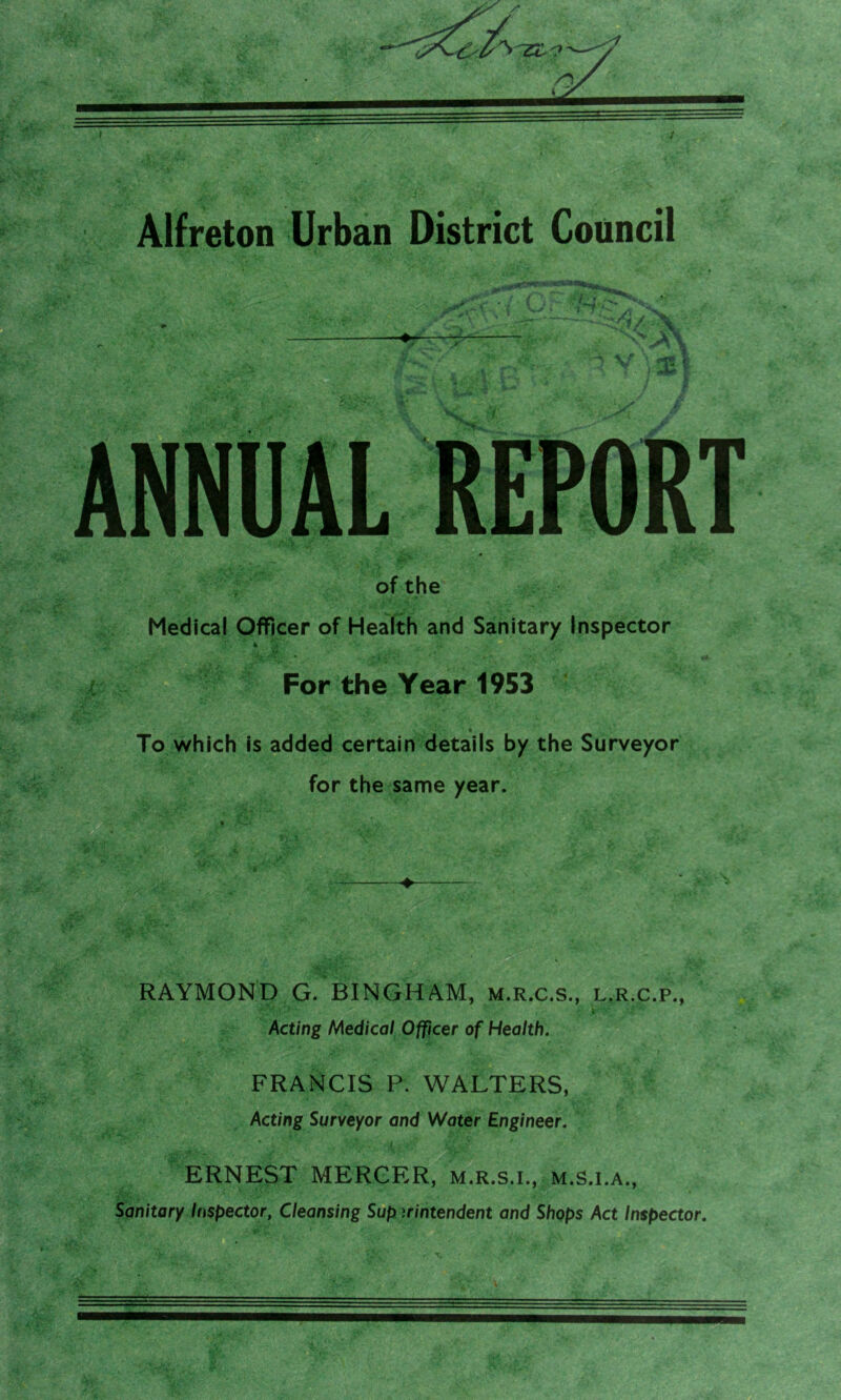 jf M* of the Medical Officer of Health and Sanitary Inspector k For the Year 1953 - • To which is added certain details by the Surveyor for the same year. . '• » A— , . . £ + RAYMOND G. BINGHAM, m.r.c.s., l.r.c.p., Acting Medical Officer of Health. FRANCIS P. WALTERS, Acting Surveyor and Water Engineer. ERNEST MERCER, m.r.s.i., m.s.i.a., Sanitary Inspector, Cleansing Sup irintendent and Shops Act Inspector.
