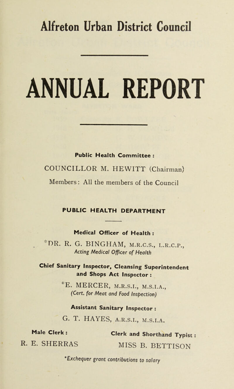 ANNUAL REPORT Public Health Committee : COUNCILLOR M. HEWITT (Chairman) Members: All the members of the Council PUBLIC HEALTH DEPARTMENT Medical Officer of Health : DR. R. G. BINGHAM, m.r.c.s., l.r.c.p., Acting Medical Officer of Health Chief Sanitary Inspector, Cleansing Superintendent and Shops Act Inspector : *E. MERCER, m.r.s.i., m.s.i.a., (Cert, for Meat and Food Inspection) Assistant Sanitary Inspector : G. T. HAYES, a.r.s.i., m.s.i.a. Male Clerk : R. E. SHERRAS Clerk and Shorthand Typist : MISS B. BETTISON *Exchequer grant contributions to salary