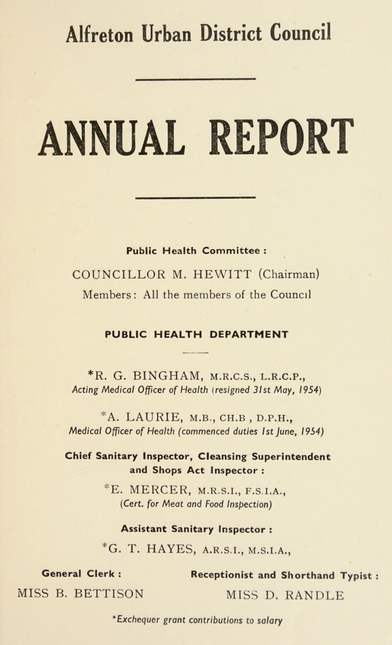 ANNUAL REPORT Public Health Committee : COUNCILLOR M. HEWITT (Chairman) Members: All the members of the Council PUBLIC HEALTH DEPARTMENT *R. G. BINGHAM, m.r.c.s., l.r.c.p., Acting Medical Officer of Health lresigned 31st May, 1954) *A. LAURIE, M.B., CH.B , D.P.H., Medical Officer of Health (commenced duties 1st June, 1954) Chief Sanitary Inspector, Cleansing Superintendent and Shops Act Inspector : *E. MERCER, m.r.s.i., f.s.i.a., (Cert, for Meat and Food Inspection) Assistant Sanitary Inspector : *G. T. HAYES, a.r.s.i., m.s.i.a., General Clerk : Receptionist and Shorthand Typist MISS B. BETTISON MISS D. RANDLE