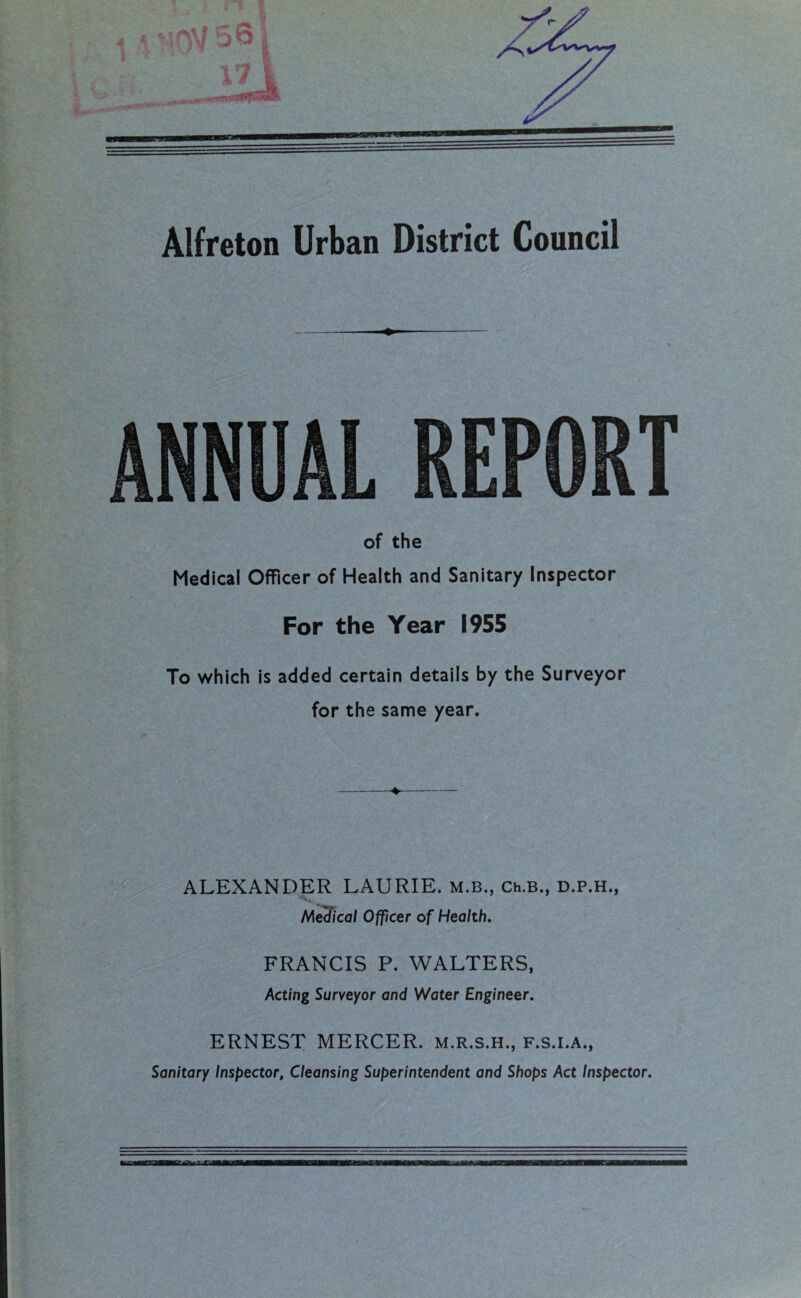 of the Medical Officer of Health and Sanitary Inspector For the Year 1955 To which is added certain details by the Surveyor for the same year. ALEXANDER LAURIE. M.B., Ch.B., D.P.H., Medical Officer of Health. FRANCIS P. WALTERS, Acting Surveyor and Water Engineer. ERNEST MERCER, m.r.s.h., f.s.i.a., Sanitary Inspector, Cleansing Superintendent and Shops Act Inspector.