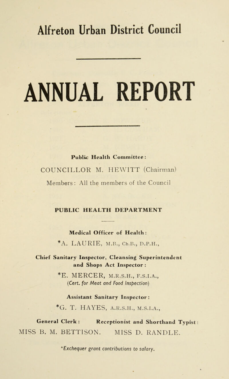 ANNUAL REPORT Public Health Committee: COUNCILLOR M. HEWITT (Chairman) Members: All the members of the Council PUBLIC HEALTH DEPARTMENT Medical Officer of Health : *A. LAURIE, M.B., Ch.B., D.P.H., Chief Sanitary Inspector, Cleansing Superintendent and Shops Act Inspector : *E. MERCER, m.r.s.h., f.s.i.a., (Cert, for Meat and Food Inspection) Assistant Sanitary Inspector: *G. T. HAYES, a.r.s.h., m.s.i.a., General Clerk : Receptionist and Shorthand Typist MISS B. M. BETTI SON. MISS D. RANDLE. *Exchequer grant contributions to salary.