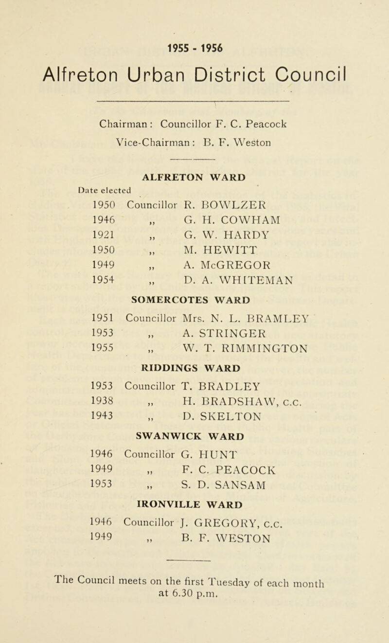 1955 - 1956 Alfreton Urban District Counci Chairman: Councillor F. C. Peacock Vice-Chairman: B. F. Weston ALFRETON WARD Date elected 1950 1946 1921 1950 1949 1954 Councillor R. BOWLZER „ G. H. COWHAM „ G. W. HARDY „ M. HEWITT „ A. McGREGOR „ D. A. WHITEMAN SOMERCOTES WARD 1951 Councillor Mrs. N. L. BRAMLEY 1953 „ A. STRINGER 1955 „ W. T. RIMMINGTON RIDDINGS WARD 1953 Councillor T. BRADLEY 1938 „ H. BRADSHAW, c.c. 1943 „ D. SKELTON SWANWICK WARD 1946 Councillor G. HUNT 1949 „ F. C. PEACOCK 1953 „ S. D. SANSAM IRONVILLE WARD 1946 Councillor J. GREGORY, c.c. 1949 „ B. F. WESTON 1 he Council meets on the first Tuesday of each month at 6.30 p.m.