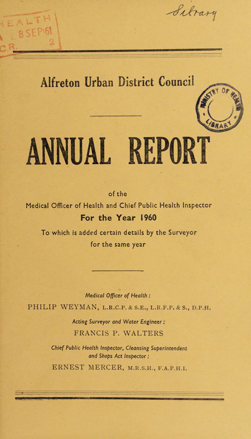 of the Medical Officer of Health and Chief Public Health Inspector For the Year i960 To which is added certain details by the Surveyor for the same year Medical Officer of Health : PHILIP WEYMAN, l.r.c.p. & s.E., l.r.f.p. & s., d.p.h, Acting Surveyor and Water Engineer : FRANCIS P. WALTERS Chief Public Health Inspector, Cleansing Superintendent and Shops Act Inspector: ERNEST MERCER, m.r.s.h., f.a.p.h.i.